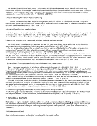 The work which the church has failed to do in a time of peace and prosperityshe will have to do in a terrible crisis under m ost
discouraging,forbidding circumstances.The warnings thatworldlyconformityhas silenced or withheld mustbe given under the fiercest
opposition from enemies ofthe faith. And at that time the superficial,conservative class,whose influence has steadilyreta rded the
progress ofthe work, will renounce the faith.--5T 463 (1885). {LDE 174.3}
4. Know that the Straight TestimonyProduces a Shaking
The Lord calls for a renewal of the straighttestimonyborne in years past.He calls for a renewal of spiritual life.The spi ritual
energies ofHis people have long been torpid, but there is to be a resurrection from apparentdeath.By prayer and confession ofsin we
mustclear the King's highway.--8T297 (1904). {LDE 176.1}
5. Know that False Doctrines Draw Some Away
Not having received the love of the truth, they will be taken in the delusions ofthe enemy; they will give heed to seducing spirits and
doctrines ofdevils and will departfrom the faith.--6T 401 (1900). {LDE 177.2} The enemy will bring in false theories,such as the
doctrine that there is no sanctuary. This is one of the points on which there will be a departing from the faith. {LDE 177.3}
6. Be sure that a rejection of the Testimonies (Writings ofSis.White) Results in Apostasy
One thing is certain: Those Seventh-day Adventists who take their stand under Satan's banner will firstgive up their faith in the
warnings and reproofs contained in the Testimonies ofGod's Spirit.--3SM 84 (1903). {LDE 177.4}
The very lastdeception ofSatan will be to make of none effect the testimonyof the Spirit of God. "Where there is no vision,the
people perish"(Proverbs 29:18).Satan will work ingeniously,in differentways and through different agencies,to unsettle the
confidence of God's remnantpeople in the true testimony.--1SM48 (1890). {LDE 177.5}
It is Satan's plan to weaken the faith of God's people in the Testimonies.Next follows skepticism in regard to the vital poi nts of our
faith, the pillars ofour position,then doubtas to the Holy Scriptures,and then the downward march to perdition.When the Testimonies,
which were once believed,are doubted and given up, Satan knows the deceived ones will not stop at this; and he redoubles his efforts
till he launches them into open rebellion,which becomes incurable and ends in destruction.--4T211. {LDE 178.2}
7. Know that Many Church leaders and unsanctified ministers are going to leave the faith
Many a star that we have admired for its brilliance will then go out in darkness.--PK 188 (c. 1914). {LDE 178.3}
Men whom He has greatly honored will,in the closing scenes ofthis earth's history,pattern after ancient Israel.. . . A de parture from
the great principles Christhas laid down in His teachings,a working outof human projects, using the Scriptures to justifya wrong
course of action under the perverse working of Lucifer, will confirm men in misunderstanding,and the truth that they need to keep them
from wrong practices will leak out of the soul like water from a leaky vessel.--13MR 379, 381 (1904). {LDE 178.4}
Many will show that they are not one with Christ,that they are not dead to the world, that they may live with Him;and frequ entwill be
the apostasies ofmen who have occupied responsible positions.--RH Sept.11,1888. {LDE 179.1}
The great issue so near athand [enforcementof Sunday laws]will weed outthose whom God has notappointed and He will have a
pure, true, sanctified ministryprepared for the latter rain.--3SM 385 (1886). {LDE 179.2} Ministers and doctors may departfrom the
faith, as the Word declares they will, and as the messages thatGod has given His servantdeclare they will.--7MR 192 (1906). {LDE
179.5} The shaking ofGod blows awaymultitudes like dry leaves.--4T89 (1876). {LDE 180.1}
8. The shaking is going to be so terrible that the church will appear has though ithas fallen.
The church may appear as about to fall, but it does not fall. It remains,while the sinners in Zion will be sifted out--the chaff separated
from the precious wheat. This is a terrible ordeal,but nevertheless itmusttake place.--2SM 380 (1886). {LDE 180.5}
In Jamaica and the World
“Matters have been presented before me thathave filled my soul with keen anguish. I saw men linking up arm in arm with lawyers,
but God was not in their company. Having many ideas regarding the work,they go to the lawyers for help to carry out their pl ans.Iam
commissioned to sayto such that they are not moving under the inspiration ofthe Spirit of God.” [Ellen White Testimoni es 8,p.69,
Paragraph 2]
IRLA (lawyers after lawyers).
Many ministers and people are ‘unchurching’ themselves while theyare still in office.
 