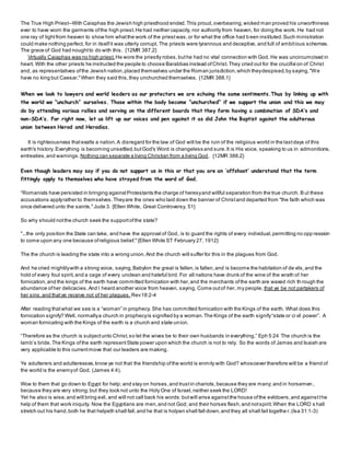 The True High Priest--With Caiaphas the Jewish high priesthood ended.This proud,overbearing,wicked man proved his unworthiness
ever to have worn the garments ofthe high priest.He had neither capacity, nor authority from heaven, for doing the work. He had not
one ray of lightfrom heaven to show him whatthe work of the priestwas,or for what the office had been instituted.Such ministration
could make nothing perfect, for in itselfit was utterly corrupt. The priests were tyrannous and deceptive, and full of ambitious schemes.
The grace of God had noughtto do with this. {12MR 387.2}
Virtually Caiaphas was no high priest. He wore the priestly robes,buthe had no vital connection with God. He was uncircumcised in
heart. With the other priests he instructed the people to choose Barabbas instead ofChrist.They cried out for the crucifixi on of Christ
and, as representatives ofthe Jewish nation,placed themselves under the Roman jurisdiction,which theydespised,by saying,"We
have no king but Caesar."When they said this,they unchurched themselves. {12MR 388.1}
When we look to lawyers and world leaders as our protectors we are echoing the same sentiments.Thus by linking up with
the world we “unchurch” ourselves. Those within the body become “unchurched” if we support the union and this we may
do by attending various rallies and serving on the different boards that they form having a combination of SDA’s and
non-SDA’s. For right now, let us lift up our voices and pen against it as did John the Baptist against the adulterous
union between Herod and Herodias.
It is righteousness thatexalts a nation.A disregard for the law of God will be the ruin of the religious world in the lastdays of this
earth's history. Everything is becoming unsettled,butGod's Word is changeless and sure.It is His voice, speaking to us in admonitions,
entreaties,and warnings. Nothing can separate a living Christian from a living God. {12MR 388.2}
Even though leaders may say if you do not support us in this or that you are an ‘offshoot’ understand that the term
fittingly apply to themselves who have strayed from the word of God.
“Romanists have persisted in bringing againstProtestants the charge of heresyand willful separation from the true church. But these
accusations applyrather to themselves.Theyare the ones who laid down the banner of Christand departed from "the faith which was
once delivered unto the saints."Jude 3. {Ellen White, Great Controversy, 51}
So why should notthe church seek the supportofthe state?
"...the only position the State can take, and have the approval of God, is to guard the rights of every individual,permitting no opp ression
to come upon any one because ofreligious belief."{Ellen White ST February 27, 1912}
The the church is leading the state into a wrong union.And the church will suffer for this in the plagues from God.
And he cried mightilywith a strong voice, saying,Babylon the great is fallen,is fallen,and is become the habitation of de vils,and the
hold of every foul spirit,and a cage of every unclean and hateful bird. For all nations have drunk of the wine of the wrath of her
fornication,and the kings of the earth have committed fornication with her,and the merchants ofthe earth are waxed rich th rough the
abundance ofher delicacies.And I heard another voice from heaven, saying, Come outof her, my people, that ye be not partakers of
her sins,and thatye receive not of her plagues. Rev18:2-4
After reading thatwhat we see is a “woman” in prophecy. She has committed fornication with the Kings of the earth. What does this
fornication signify? Well, normallya church in prophecyis signified by a woman.The Kings of the earth signify“state or ci vil power”. A
woman fornicating with the Kings of the earth is a church and state union.
“Therefore as the church is subjectunto Christ,so let the wives be to their own husbands in everything.” Eph 5:24 The church is the
lamb’s bride. The Kings ofthe earth representState power upon which the church is not to rely. So the words of James and Isaiah are
very applicable to this currentmove that our leaders are making.
Ye adulterers and adulteresses,know ye not that the friendship ofthe world is enmity with God? whosoever therefore will be a friend of
the world is the enemyof God. (James 4:4).
Woe to them that go down to Egypt for help; and stay on horses,and trustin chariots,because they are many; and in horsemen ,
because they are very strong;but they look not unto the Holy One of Israel,neither seek the LORD!
Yet he also is wise,and will bring evil, and will not call back his words:butwill arise againstthe house ofthe evildoers,and againstthe
help of them that work iniquity. Now the Egyptians are men,and not God; and their horses flesh,and notspirit.When the LORD s hall
stretch out his hand,both he that helpeth shall fall,and he that is holpen shall fall down,and they all shall fail togethe r.(Isa 31:1-3)
 