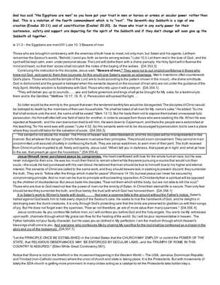 God has said “the Egyptians are men” so you have put your trust in men or horses or armies or secular power rather than
God. This is a violation of the fourth commandment which is to “rest”. The Seventh-day Sabbath is a sign of one
creation (Exodus 20:11) and of sanctification (Exekiel 20:20). So those who trust in any early power for their
sustenance, safety and support are departing for the spirit of the Sabbath and if they don’t change will soon give up the
Sabbath all together.
Is 31:3 – the Egyptians are men/////// Luke 10: 3 Beware of men
Those who are broughtin controversy with the enemies oftruth have to meet,not only men,but Satan and his agents.Letthem
remember the Saviour's words,"Behold,I send you forth as lambs among wolves."Luke 10:3.Let them restin the love of God, and the
spiritwill be kept calm,even under personal abuse.The Lord will clothe them with a divine panoply. His Holy Spiritwill in fluence the
mind and heart, so that their voices shall notcatch the notes of the baying of the wolves. {DA 353.3}
Continuing His instruction to His disciples,Jesus said, "Beware of men." They were not to put implicitconfidence in those who
knew not God, and open to them their counsels;for this would give Satan's agents an advantage . Man's inventions often counterwork
God's plans.Those who build the temple of the Lord are to build according to the pattern shown in the mount,--the divine similitude.
God is dishonored and the gospel is betrayed when His servants depend on the counsel ofmen who are not under the guidance ofthe
Holy Spirit. Worldly wisdom is foolishness with God.Those who rely upon it will surely err. {DA 354.1}
"They will deliver you up to councils,. . . yea and before governors and kings shall ye be brought for My sake,for a testimonyto
them and to the Gentiles."Matthew 10:17, 18, R. V. Persecution will spread the light. …
So bitter would be the enmity to the gospel thateven the tenderestearthlyties would be disregarded.The disciples ofChris twould
be betrayed to death by the members oftheir own households."Ye shall be hated of all men for My name's sake,"He added;"bu the
that shall endure unto the end, the same shall be saved."Mark 13:13. But He bade them not to expose themselves unnecessar ilyto
persecution.He Himselfoften left one field of labor for another,in order to escape from those who were seeking His life.When He was
rejected at Nazareth, and His own townsmen tried to kill Him,He went down to Capernaum,and there the people were astonished at
His teaching;"for His word was with power."Luke 4:32. So His servants were not to be discouraged bypersecution,butto see k a place
where they could still labor for the salvation of souls. {DA 355.3}
The servantis not above his master.The Prince of heaven was called Beelzebub,and His disciples will be misrepresented in like
manner.But whatever the danger,Christ's followers mustavow their principles.Theyshould scorn concealment.They cannotre main
uncommitted until assured ofsafety in confessing the truth.They are setas watchmen,to warn men of their peril. The truth received
from Christmustbe imparted to all, freely and openly. Jesus said,"WhatI tell you in darkness,thatspeak ye in light: and what ye hear
in the ear, that preach ye upon the housetops." {DA 355.4}
Jesus Himself never purchased peace by compromise. His heartoverflowed with love for the whole human race,but He was
never indulgentto their sins.He was too much their friend to remain silentwhile theywere pursuing a course that would ruin their
souls,--the souls He had purchased with His own blood.He labored thatman should be true to himself,true to his higher and eternal
interest.The servants of Christare called to the same work,and they should beware lest,in seeking to prevent discord,they surrender
the truth. They are to "follow after the things which make for peace"(Romans 14:19);butreal peace can never be secured by
compromising principle.And no man can be true to principle withoutexciting opposition.A Christianitythat is spiritual will be opposed
by the children of disobedience.ButJesus bade His disciples,"Fear not them which kill the body, but are not able to kill the soul."
Those who are true to God need not fear the power of men nor the enmity of Satan. In Christtheir eternal life is secure.Their only fear
should be lestthey surrender the truth, and thus betray the trust with which God has honored them. {DA 356.1}
It is Satan's work to fill men's hearts with doubt.…. Not even a sparrow falls to the ground withoutthe Father's notice. Satan's
hatred againstGod leads him to hate every objectof the Saviour's care. He seeks to mar the handiwork ofGod, and he delights in
destroying even the dumb creatures. It is only through God's protecting care that the birds are preserved to gladden us with their songs
of joy. But He does not forget even the sparrows."Fear ye not therefore, ye are of more value than many sparrows." {DA 356.4}
Jesus continues:As you confess Me before men,so I will confess you before God and the holy angels.You are to be My witnesses
upon earth, channels through which My grace can flow for the healing ofthe world. So I will be your representative in heaven . The
Father beholds notyour faulty character, but He sees you as clothed in My perfection.I am the medium through which Heaven's
blessings shall come to you. And everyone who confesses Me by sharing My sacrifice for the lostshall be confessed as a sharer in the
glory and joy of the redeemed. {DA 357.1}
"Let the PRINCIPLE ONCE BE ESTABLISHED in the United States that the CHURCH MAY EMPLOY or control the POWER OF THE
STATE; that RELIGIOUS OBSERVANCES MAY BE ENFORCED BY SECULAR LAWS...and the TRIUMPH OF ROME IN THIS
COUNTRY IS ASSURED." {Ellen White Great Controversy 581}.
Notice that Rome is noton the forefront in the movementhappening in the Western World – The USA, Jamaica,Dominican Republic
and Trinidad (non-Catholic countries) where the union ofchurch and state is taking place. It is the Protestants.But with movements of
lately the SDA church is getting more prominent.In many circles acting as a catalyst to let the Protestants take bolder step s.
 