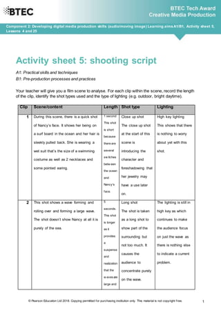 © Pearson Education Ltd 2018. Copying permitted for purchasing institution only. This material is not copyright free. 1
Component 2: Developing digital media production skills (audio/moving image) Learning aimsA1/B1, Activity sheet 5,
Lessons 4 and 25
Activity sheet 5: shooting script
A1: Practical skills and techniques
B1: Pre-production processes and practices
Your teacher will give you a film scene to analyse. For each clip within the scene, record the length
of the clip, identify the shot types used and the type of lighting (e.g. outdoor, bright daytime).
Clip Scene/content Length Shot type Lighting
1 During this scene, there is a quick shot
of Nancy’s face. It shows her being on
a surf board in the ocean and her hair is
sleekly pulled back. She is wearing a
wet suit that’s the size of a swimming
costume as well as 2 necklaces and
some pointed earing.
1 second
This shot
is short
because
there are
several
sw itches
betw een
the ocean
and
Nancy’s
face.
Close up shot
The close up shot
at the start of this
scene is
introducing the
character and
foreshadowing that
her jewelry may
have a use later
on.
High key lighting
This shows that there
is nothing to worry
about yet with this
shot.
2 This shot shows a wave forming and
rolling over and forming a large wave.
The shot doesn’t show Nancy at all it is
purely of the sea.
5
seconds.
This shot
is longer
as it
provides
a
suspense
and
realization
that the
w avesare
large and
Long shot
The shot is taken
as a long shot to
show part of the
surrounding but
not too much. It
causes the
audience to
concentrate purely
on the wave.
The lighting is still in
high key as which
continues to make
the audience focus
on just the wave as
there is nothing else
to indicate a current
problem.
 