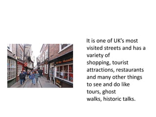 It is one of UK’s most
visited streets and has a
variety of
shopping, tourist
attractions, restaurants
and many other things
to see and do like
tours, ghost
walks, historic talks.

 