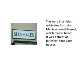 The word Shambles
originates from the
Medieval word Shamel,
which means bench.
It was a street of
butchers’ shops and
houses.

 