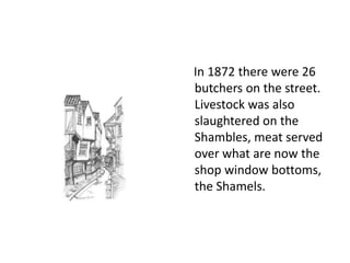 In 1872 there were 26
butchers on the street.
Livestock was also
slaughtered on the
Shambles, meat served
over what are now the
shop window bottoms,
the Shamels.

 