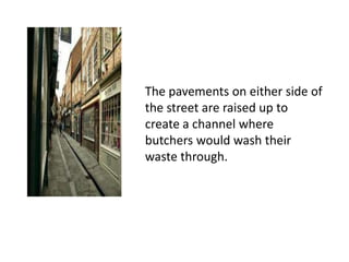 The pavements on either side of
the street are raised up to
create a channel where
butchers would wash their
waste through.

 