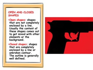 OPEN AND CLOSED
SHAPES
•Open shapes: shapes
that are not completely
enclosed by a line.
Usually the content of
these shapes comes out
to get mixed with other
elements or the
background.
•Closed shapes: shapes
that are completely
enclosed by a line or
unbroken contour.
The outline is generally
well defined.
 