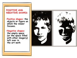 POSITIVE AND
NEGATIVE SHAPES
•Positive shapes: the
objects or figure on
which the viewer
focuses.
•Negative shapes:
the empty space
(or the space filled
with other imagery)
left over in
the art work
 