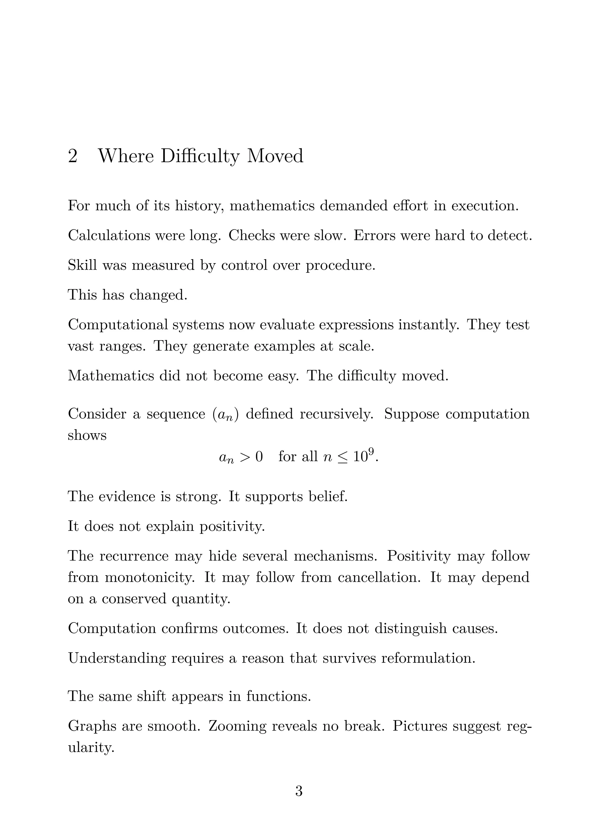 2 Where Diﬃculty Moved
For much of its history, mathematics demanded eﬀort in execution.
Calculations were long. Checks were slow. Errors were hard to detect.
Skill was measured by control over procedure.
This has changed.
Computational systems now evaluate expressions instantly. They test
vast ranges. They generate examples at scale.
Mathematics did not become easy. The diﬃculty moved.
Consider a sequence (an) deﬁned recursively. Suppose computation
shows
an > 0 for all n ≤ 109
.
The evidence is strong. It supports belief.
It does not explain positivity.
The recurrence may hide several mechanisms. Positivity may follow
from monotonicity. It may follow from cancellation. It may depend
on a conserved quantity.
Computation conﬁrms outcomes. It does not distinguish causes.
Understanding requires a reason that survives reformulation.
The same shift appears in functions.
Graphs are smooth. Zooming reveals no break. Pictures suggest reg-
ularity.
3
 