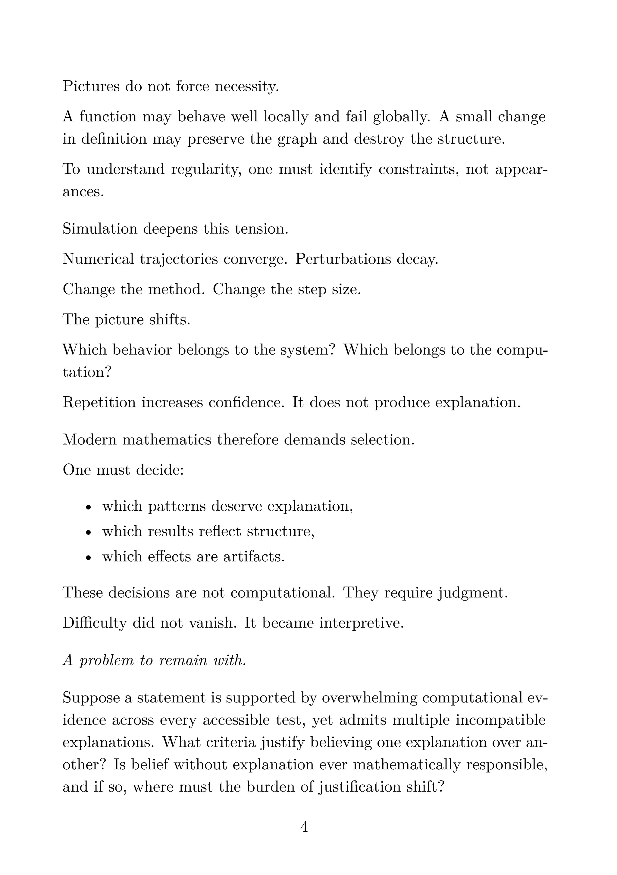 Pictures do not force necessity.
A function may behave well locally and fail globally. A small change
in deﬁnition may preserve the graph and destroy the structure.
To understand regularity, one must identify constraints, not appear-
ances.
Simulation deepens this tension.
Numerical trajectories converge. Perturbations decay.
Change the method. Change the step size.
The picture shifts.
Which behavior belongs to the system? Which belongs to the compu-
tation?
Repetition increases conﬁdence. It does not produce explanation.
Modern mathematics therefore demands selection.
One must decide:
• which patterns deserve explanation,
• which results reﬂect structure,
• which eﬀects are artifacts.
These decisions are not computational. They require judgment.
Diﬃculty did not vanish. It became interpretive.
A problem to remain with.
Suppose a statement is supported by overwhelming computational ev-
idence across every accessible test, yet admits multiple incompatible
explanations. What criteria justify believing one explanation over an-
other? Is belief without explanation ever mathematically responsible,
and if so, where must the burden of justiﬁcation shift?
4
 