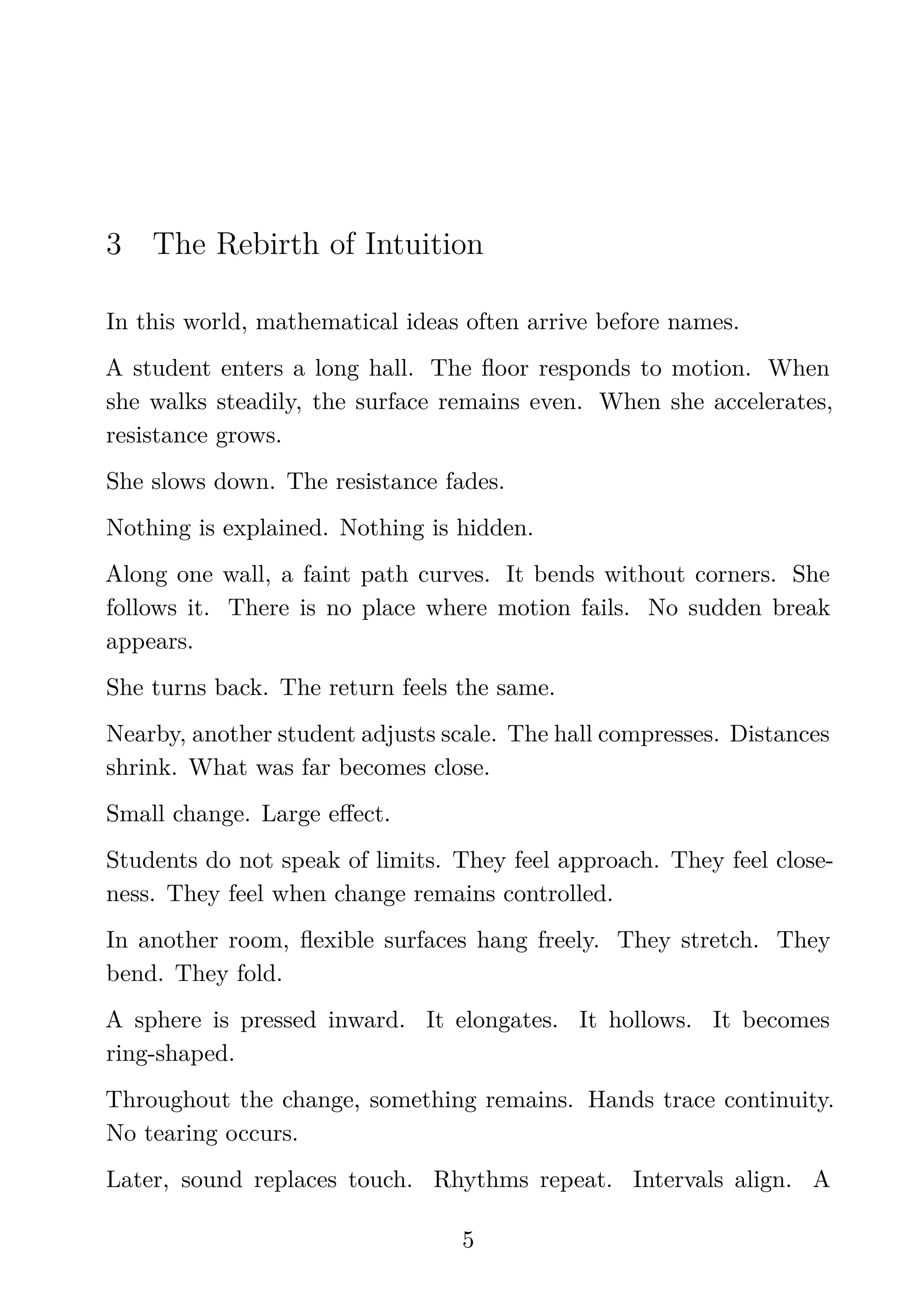 3 The Rebirth of Intuition
In this world, mathematical ideas often arrive before names.
A student enters a long hall. The ﬂoor responds to motion. When
she walks steadily, the surface remains even. When she accelerates,
resistance grows.
She slows down. The resistance fades.
Nothing is explained. Nothing is hidden.
Along one wall, a faint path curves. It bends without corners. She
follows it. There is no place where motion fails. No sudden break
appears.
She turns back. The return feels the same.
Nearby, another student adjusts scale. The hall compresses. Distances
shrink. What was far becomes close.
Small change. Large eﬀect.
Students do not speak of limits. They feel approach. They feel close-
ness. They feel when change remains controlled.
In another room, ﬂexible surfaces hang freely. They stretch. They
bend. They fold.
A sphere is pressed inward. It elongates. It hollows. It becomes
ring-shaped.
Throughout the change, something remains. Hands trace continuity.
No tearing occurs.
Later, sound replaces touch. Rhythms repeat. Intervals align. A
5
 