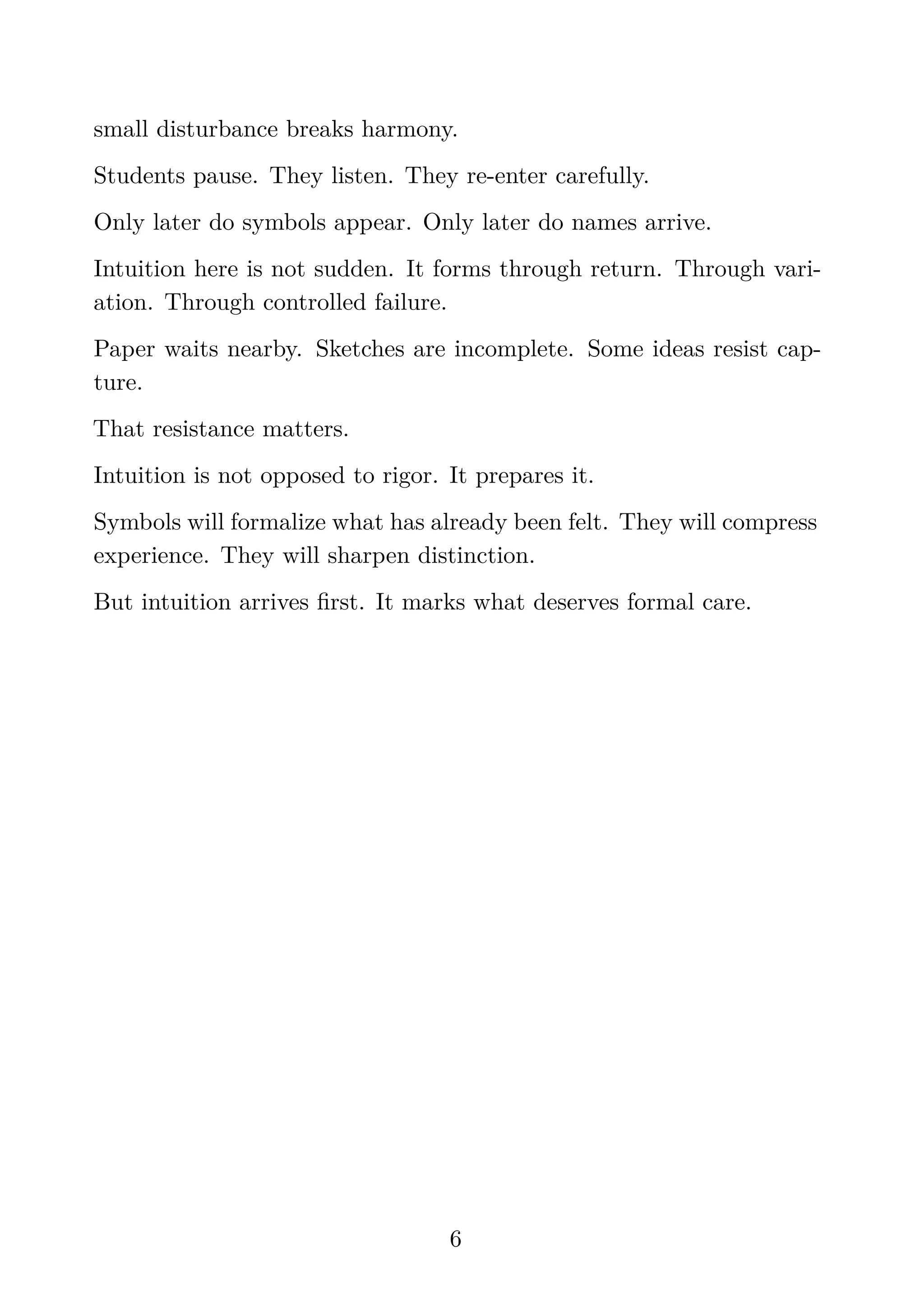 small disturbance breaks harmony.
Students pause. They listen. They re-enter carefully.
Only later do symbols appear. Only later do names arrive.
Intuition here is not sudden. It forms through return. Through vari-
ation. Through controlled failure.
Paper waits nearby. Sketches are incomplete. Some ideas resist cap-
ture.
That resistance matters.
Intuition is not opposed to rigor. It prepares it.
Symbols will formalize what has already been felt. They will compress
experience. They will sharpen distinction.
But intuition arrives ﬁrst. It marks what deserves formal care.
6
 