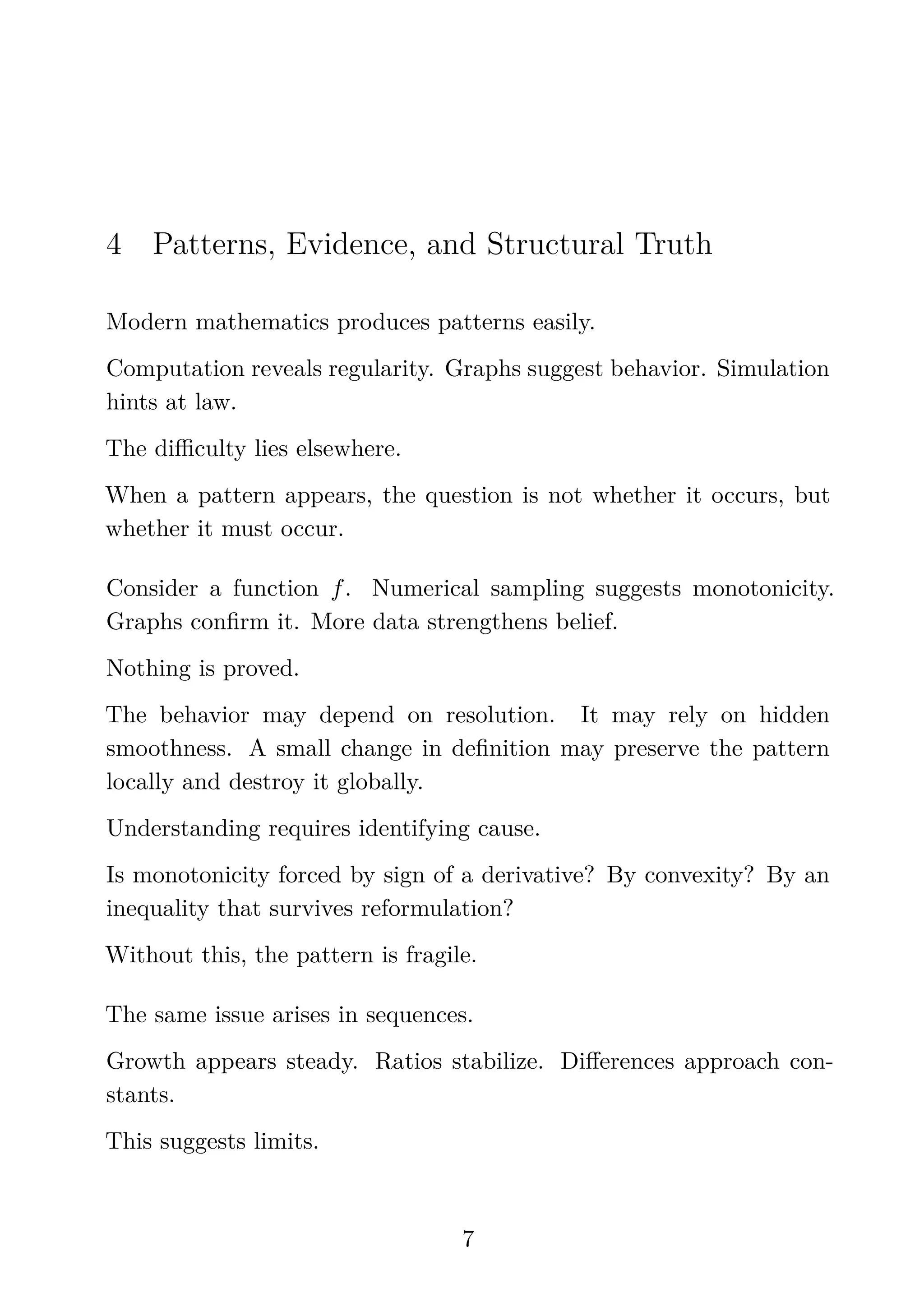 4 Patterns, Evidence, and Structural Truth
Modern mathematics produces patterns easily.
Computation reveals regularity. Graphs suggest behavior. Simulation
hints at law.
The diﬃculty lies elsewhere.
When a pattern appears, the question is not whether it occurs, but
whether it must occur.
Consider a function f. Numerical sampling suggests monotonicity.
Graphs conﬁrm it. More data strengthens belief.
Nothing is proved.
The behavior may depend on resolution. It may rely on hidden
smoothness. A small change in deﬁnition may preserve the pattern
locally and destroy it globally.
Understanding requires identifying cause.
Is monotonicity forced by sign of a derivative? By convexity? By an
inequality that survives reformulation?
Without this, the pattern is fragile.
The same issue arises in sequences.
Growth appears steady. Ratios stabilize. Diﬀerences approach con-
stants.
This suggests limits.
7
 
