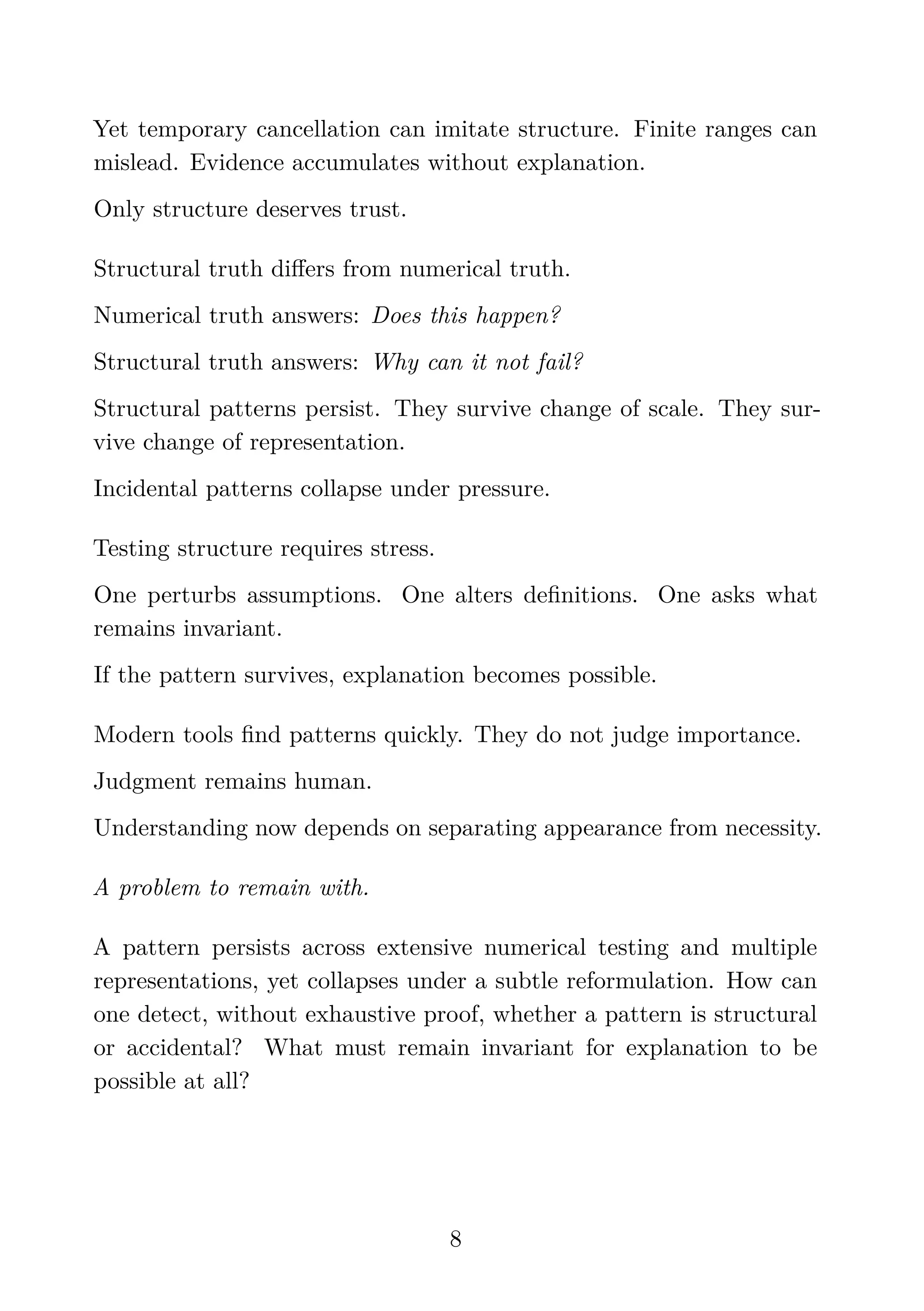 Yet temporary cancellation can imitate structure. Finite ranges can
mislead. Evidence accumulates without explanation.
Only structure deserves trust.
Structural truth diﬀers from numerical truth.
Numerical truth answers: Does this happen?
Structural truth answers: Why can it not fail?
Structural patterns persist. They survive change of scale. They sur-
vive change of representation.
Incidental patterns collapse under pressure.
Testing structure requires stress.
One perturbs assumptions. One alters deﬁnitions. One asks what
remains invariant.
If the pattern survives, explanation becomes possible.
Modern tools ﬁnd patterns quickly. They do not judge importance.
Judgment remains human.
Understanding now depends on separating appearance from necessity.
A problem to remain with.
A pattern persists across extensive numerical testing and multiple
representations, yet collapses under a subtle reformulation. How can
one detect, without exhaustive proof, whether a pattern is structural
or accidental? What must remain invariant for explanation to be
possible at all?
8
 
