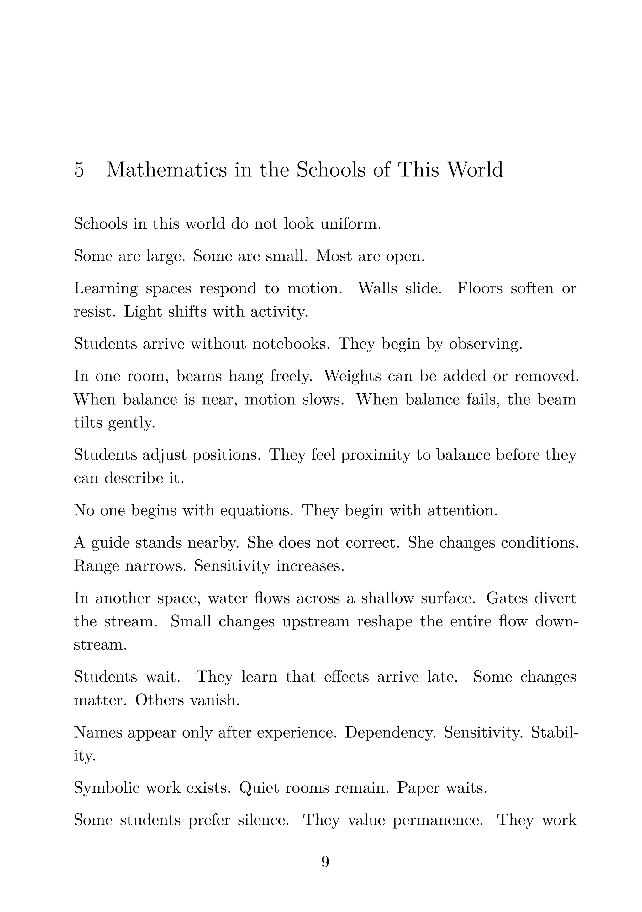 5 Mathematics in the Schools of This World
Schools in this world do not look uniform.
Some are large. Some are small. Most are open.
Learning spaces respond to motion. Walls slide. Floors soften or
resist. Light shifts with activity.
Students arrive without notebooks. They begin by observing.
In one room, beams hang freely. Weights can be added or removed.
When balance is near, motion slows. When balance fails, the beam
tilts gently.
Students adjust positions. They feel proximity to balance before they
can describe it.
No one begins with equations. They begin with attention.
A guide stands nearby. She does not correct. She changes conditions.
Range narrows. Sensitivity increases.
In another space, water ﬂows across a shallow surface. Gates divert
the stream. Small changes upstream reshape the entire ﬂow down-
stream.
Students wait. They learn that eﬀects arrive late. Some changes
matter. Others vanish.
Names appear only after experience. Dependency. Sensitivity. Stabil-
ity.
Symbolic work exists. Quiet rooms remain. Paper waits.
Some students prefer silence. They value permanence. They work
9
 