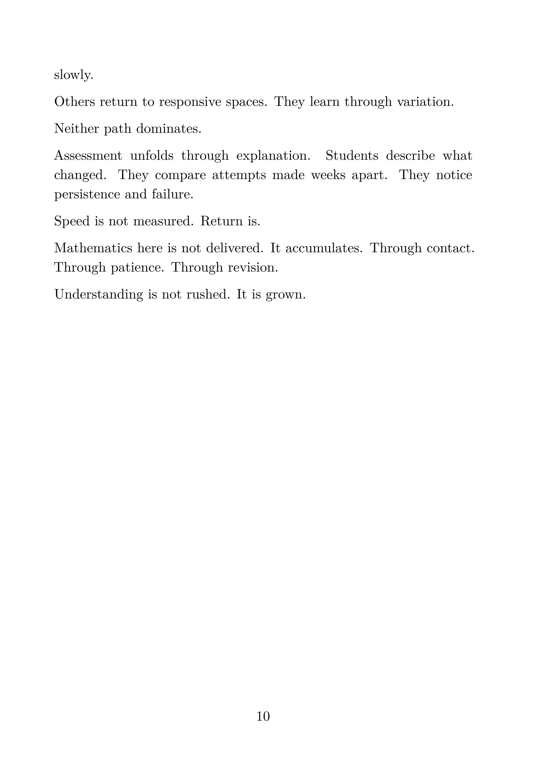 slowly.
Others return to responsive spaces. They learn through variation.
Neither path dominates.
Assessment unfolds through explanation. Students describe what
changed. They compare attempts made weeks apart. They notice
persistence and failure.
Speed is not measured. Return is.
Mathematics here is not delivered. It accumulates. Through contact.
Through patience. Through revision.
Understanding is not rushed. It is grown.
10
 
