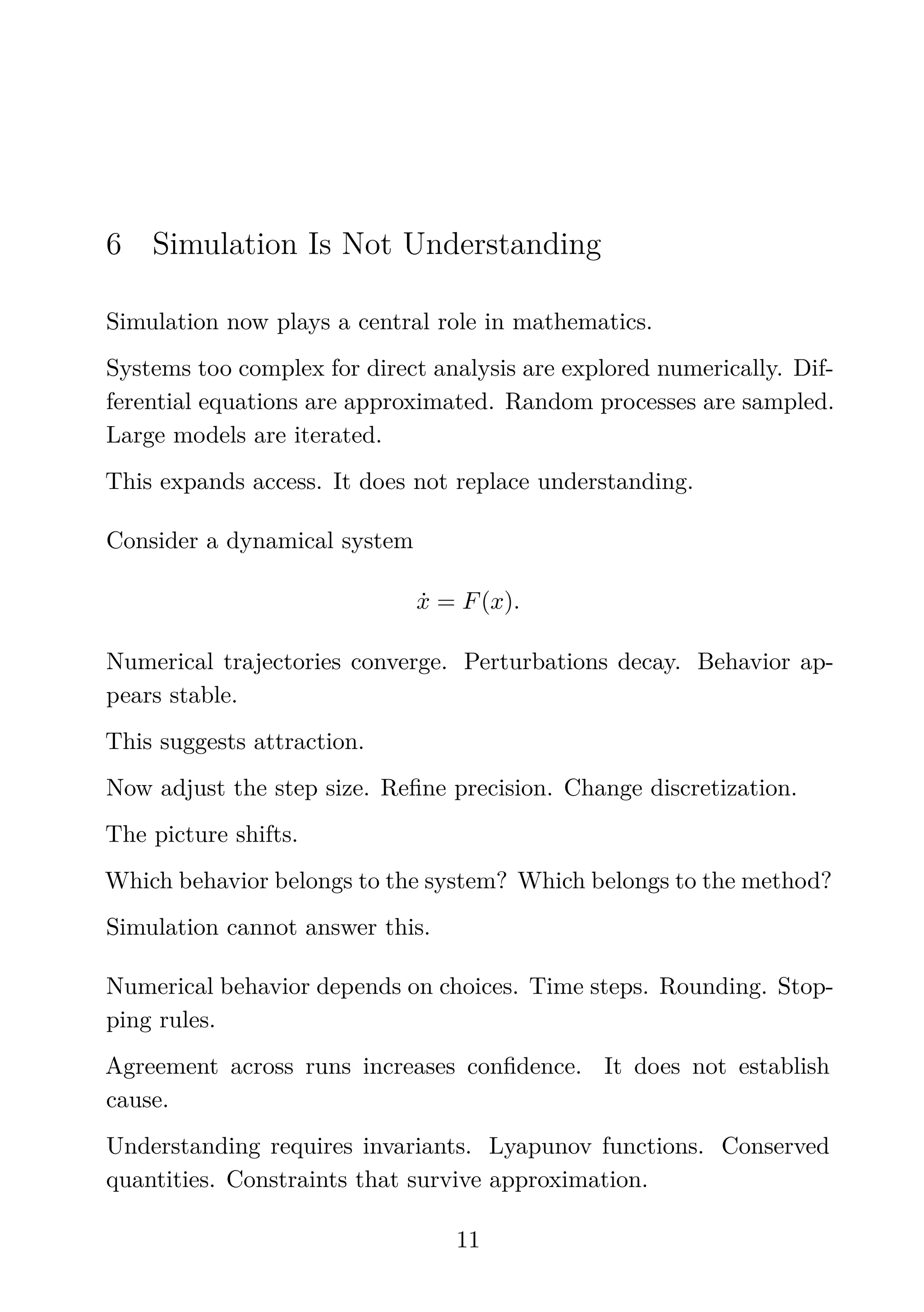 6 Simulation Is Not Understanding
Simulation now plays a central role in mathematics.
Systems too complex for direct analysis are explored numerically. Dif-
ferential equations are approximated. Random processes are sampled.
Large models are iterated.
This expands access. It does not replace understanding.
Consider a dynamical system
ẋ = F(x).
Numerical trajectories converge. Perturbations decay. Behavior ap-
pears stable.
This suggests attraction.
Now adjust the step size. Reﬁne precision. Change discretization.
The picture shifts.
Which behavior belongs to the system? Which belongs to the method?
Simulation cannot answer this.
Numerical behavior depends on choices. Time steps. Rounding. Stop-
ping rules.
Agreement across runs increases conﬁdence. It does not establish
cause.
Understanding requires invariants. Lyapunov functions. Conserved
quantities. Constraints that survive approximation.
11
 