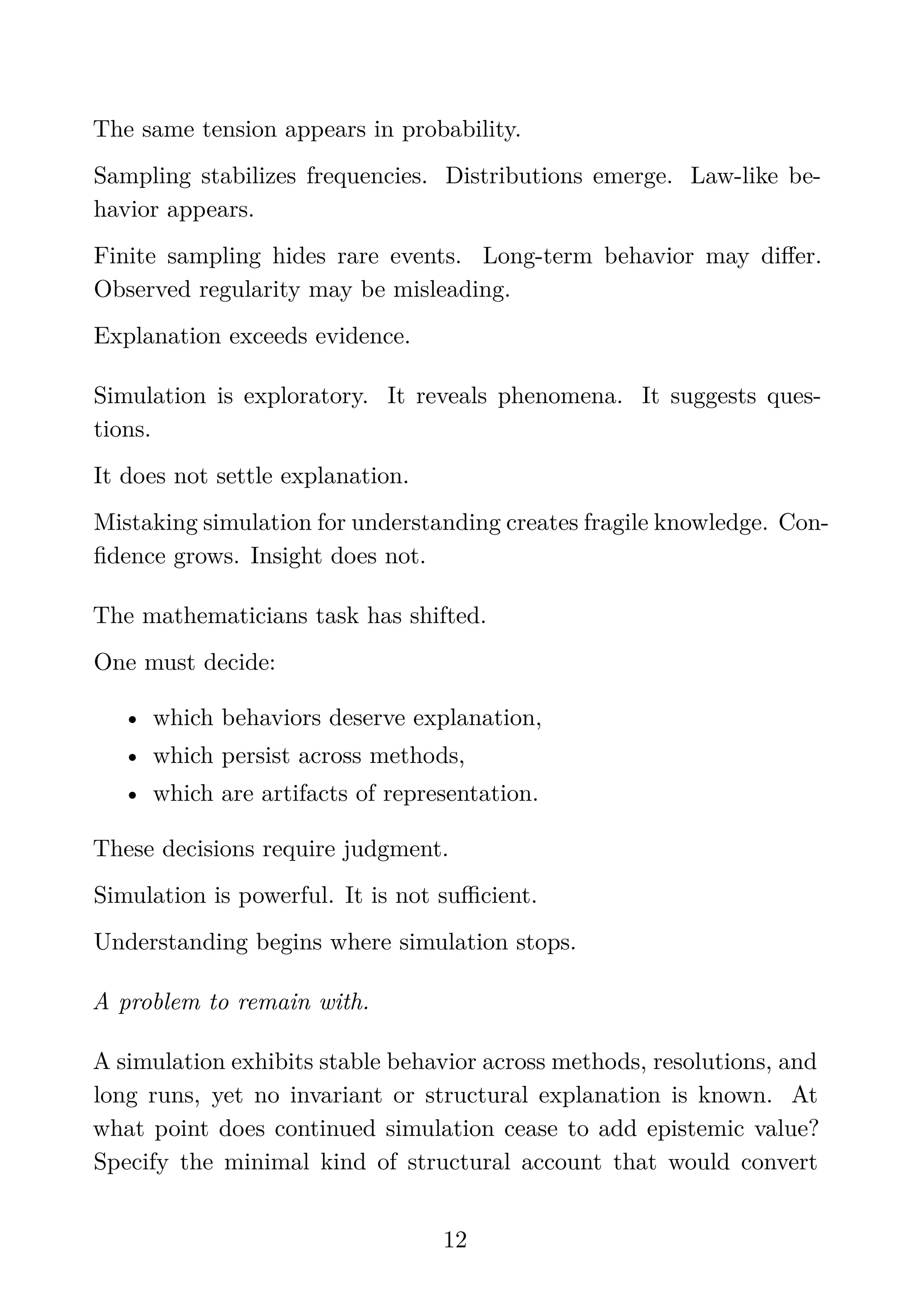 The same tension appears in probability.
Sampling stabilizes frequencies. Distributions emerge. Law-like be-
havior appears.
Finite sampling hides rare events. Long-term behavior may diﬀer.
Observed regularity may be misleading.
Explanation exceeds evidence.
Simulation is exploratory. It reveals phenomena. It suggests ques-
tions.
It does not settle explanation.
Mistaking simulation for understanding creates fragile knowledge. Con-
ﬁdence grows. Insight does not.
The mathematicians task has shifted.
One must decide:
• which behaviors deserve explanation,
• which persist across methods,
• which are artifacts of representation.
These decisions require judgment.
Simulation is powerful. It is not suﬃcient.
Understanding begins where simulation stops.
A problem to remain with.
A simulation exhibits stable behavior across methods, resolutions, and
long runs, yet no invariant or structural explanation is known. At
what point does continued simulation cease to add epistemic value?
Specify the minimal kind of structural account that would convert
12
 