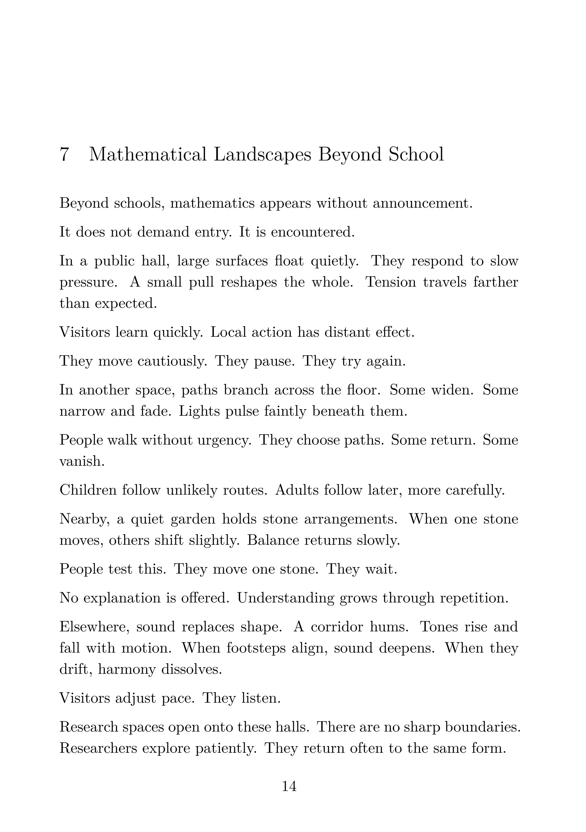 7 Mathematical Landscapes Beyond School
Beyond schools, mathematics appears without announcement.
It does not demand entry. It is encountered.
In a public hall, large surfaces ﬂoat quietly. They respond to slow
pressure. A small pull reshapes the whole. Tension travels farther
than expected.
Visitors learn quickly. Local action has distant eﬀect.
They move cautiously. They pause. They try again.
In another space, paths branch across the ﬂoor. Some widen. Some
narrow and fade. Lights pulse faintly beneath them.
People walk without urgency. They choose paths. Some return. Some
vanish.
Children follow unlikely routes. Adults follow later, more carefully.
Nearby, a quiet garden holds stone arrangements. When one stone
moves, others shift slightly. Balance returns slowly.
People test this. They move one stone. They wait.
No explanation is oﬀered. Understanding grows through repetition.
Elsewhere, sound replaces shape. A corridor hums. Tones rise and
fall with motion. When footsteps align, sound deepens. When they
drift, harmony dissolves.
Visitors adjust pace. They listen.
Research spaces open onto these halls. There are no sharp boundaries.
Researchers explore patiently. They return often to the same form.
14
 