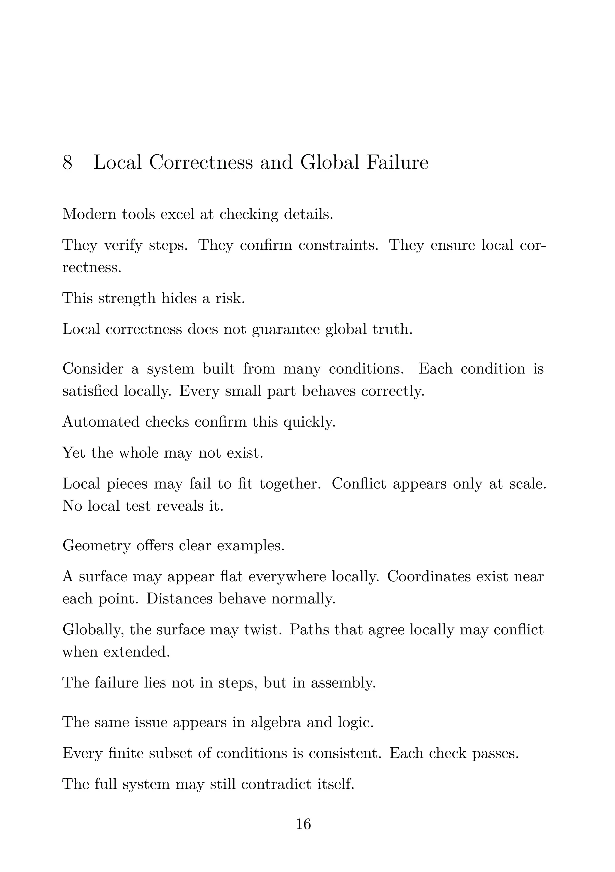 8 Local Correctness and Global Failure
Modern tools excel at checking details.
They verify steps. They conﬁrm constraints. They ensure local cor-
rectness.
This strength hides a risk.
Local correctness does not guarantee global truth.
Consider a system built from many conditions. Each condition is
satisﬁed locally. Every small part behaves correctly.
Automated checks conﬁrm this quickly.
Yet the whole may not exist.
Local pieces may fail to ﬁt together. Conﬂict appears only at scale.
No local test reveals it.
Geometry oﬀers clear examples.
A surface may appear ﬂat everywhere locally. Coordinates exist near
each point. Distances behave normally.
Globally, the surface may twist. Paths that agree locally may conﬂict
when extended.
The failure lies not in steps, but in assembly.
The same issue appears in algebra and logic.
Every ﬁnite subset of conditions is consistent. Each check passes.
The full system may still contradict itself.
16
 
