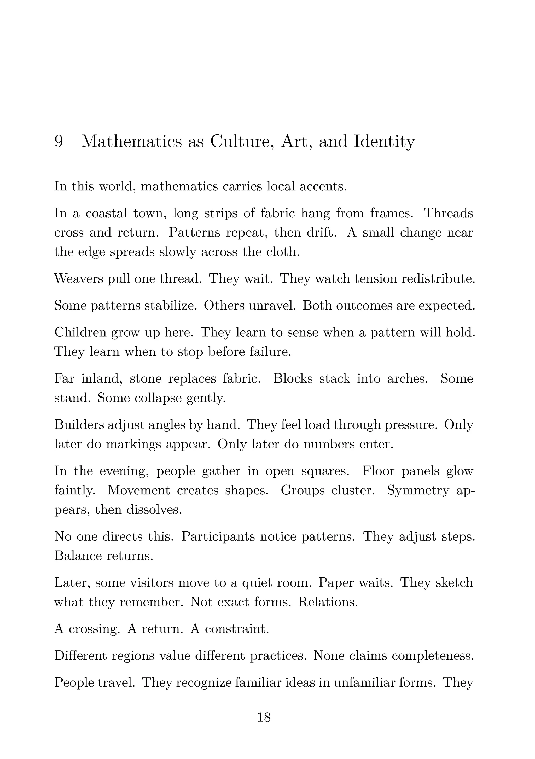 9 Mathematics as Culture, Art, and Identity
In this world, mathematics carries local accents.
In a coastal town, long strips of fabric hang from frames. Threads
cross and return. Patterns repeat, then drift. A small change near
the edge spreads slowly across the cloth.
Weavers pull one thread. They wait. They watch tension redistribute.
Some patterns stabilize. Others unravel. Both outcomes are expected.
Children grow up here. They learn to sense when a pattern will hold.
They learn when to stop before failure.
Far inland, stone replaces fabric. Blocks stack into arches. Some
stand. Some collapse gently.
Builders adjust angles by hand. They feel load through pressure. Only
later do markings appear. Only later do numbers enter.
In the evening, people gather in open squares. Floor panels glow
faintly. Movement creates shapes. Groups cluster. Symmetry ap-
pears, then dissolves.
No one directs this. Participants notice patterns. They adjust steps.
Balance returns.
Later, some visitors move to a quiet room. Paper waits. They sketch
what they remember. Not exact forms. Relations.
A crossing. A return. A constraint.
Diﬀerent regions value diﬀerent practices. None claims completeness.
People travel. They recognize familiar ideas in unfamiliar forms. They
18
 