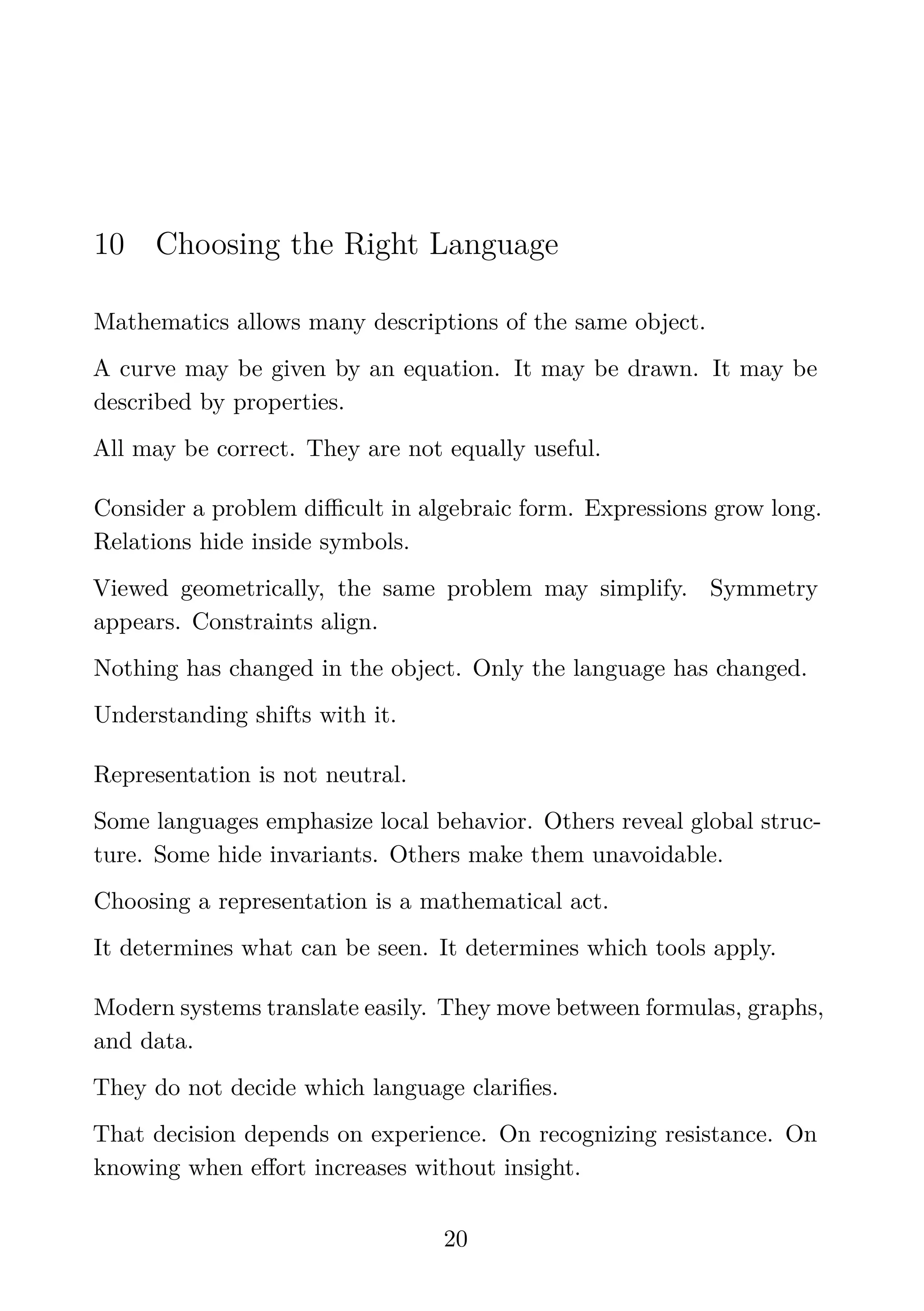 10 Choosing the Right Language
Mathematics allows many descriptions of the same object.
A curve may be given by an equation. It may be drawn. It may be
described by properties.
All may be correct. They are not equally useful.
Consider a problem diﬃcult in algebraic form. Expressions grow long.
Relations hide inside symbols.
Viewed geometrically, the same problem may simplify. Symmetry
appears. Constraints align.
Nothing has changed in the object. Only the language has changed.
Understanding shifts with it.
Representation is not neutral.
Some languages emphasize local behavior. Others reveal global struc-
ture. Some hide invariants. Others make them unavoidable.
Choosing a representation is a mathematical act.
It determines what can be seen. It determines which tools apply.
Modern systems translate easily. They move between formulas, graphs,
and data.
They do not decide which language clariﬁes.
That decision depends on experience. On recognizing resistance. On
knowing when eﬀort increases without insight.
20
 