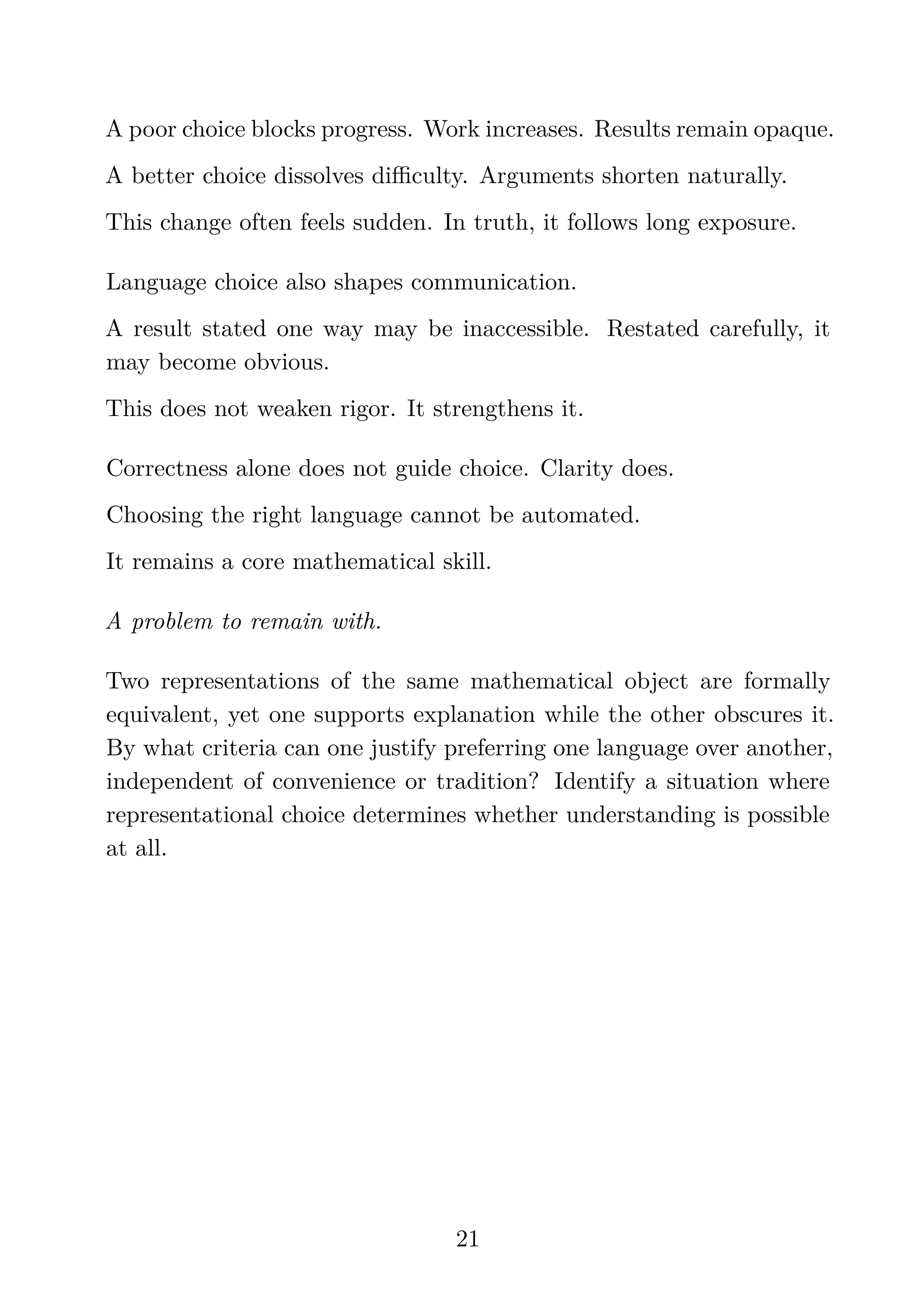 A poor choice blocks progress. Work increases. Results remain opaque.
A better choice dissolves diﬃculty. Arguments shorten naturally.
This change often feels sudden. In truth, it follows long exposure.
Language choice also shapes communication.
A result stated one way may be inaccessible. Restated carefully, it
may become obvious.
This does not weaken rigor. It strengthens it.
Correctness alone does not guide choice. Clarity does.
Choosing the right language cannot be automated.
It remains a core mathematical skill.
A problem to remain with.
Two representations of the same mathematical object are formally
equivalent, yet one supports explanation while the other obscures it.
By what criteria can one justify preferring one language over another,
independent of convenience or tradition? Identify a situation where
representational choice determines whether understanding is possible
at all.
21
 