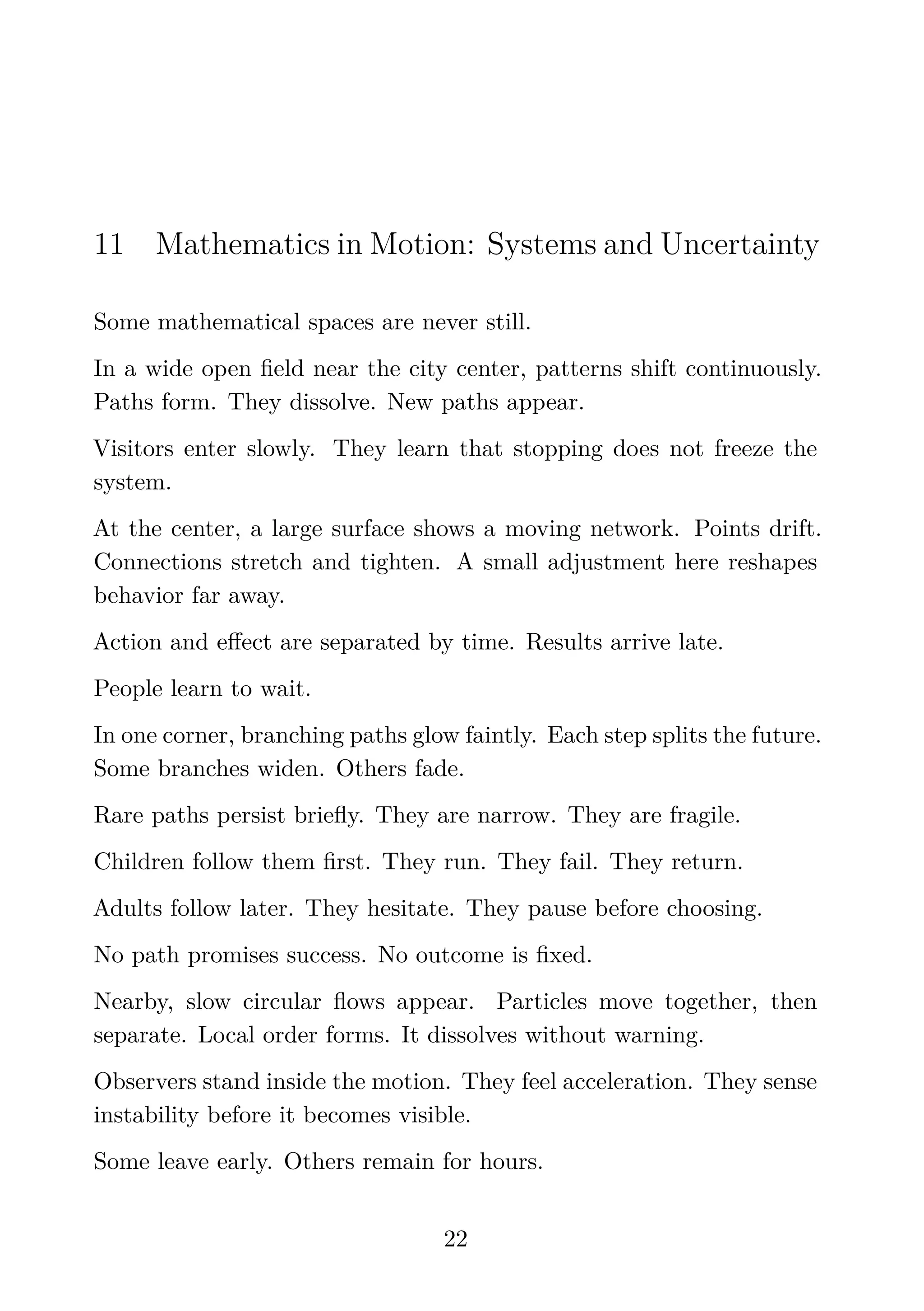 11 Mathematics in Motion: Systems and Uncertainty
Some mathematical spaces are never still.
In a wide open ﬁeld near the city center, patterns shift continuously.
Paths form. They dissolve. New paths appear.
Visitors enter slowly. They learn that stopping does not freeze the
system.
At the center, a large surface shows a moving network. Points drift.
Connections stretch and tighten. A small adjustment here reshapes
behavior far away.
Action and eﬀect are separated by time. Results arrive late.
People learn to wait.
In one corner, branching paths glow faintly. Each step splits the future.
Some branches widen. Others fade.
Rare paths persist brieﬂy. They are narrow. They are fragile.
Children follow them ﬁrst. They run. They fail. They return.
Adults follow later. They hesitate. They pause before choosing.
No path promises success. No outcome is ﬁxed.
Nearby, slow circular ﬂows appear. Particles move together, then
separate. Local order forms. It dissolves without warning.
Observers stand inside the motion. They feel acceleration. They sense
instability before it becomes visible.
Some leave early. Others remain for hours.
22
 