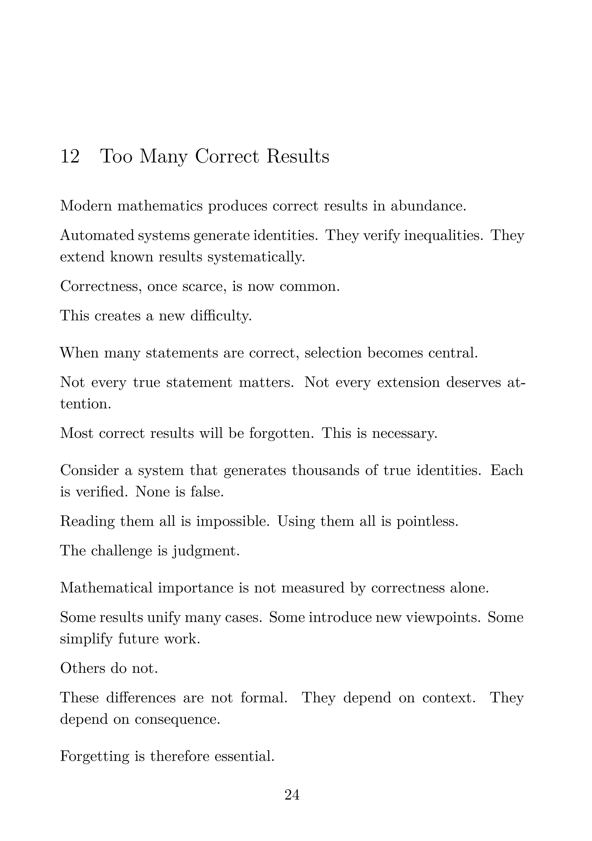 12 Too Many Correct Results
Modern mathematics produces correct results in abundance.
Automated systems generate identities. They verify inequalities. They
extend known results systematically.
Correctness, once scarce, is now common.
This creates a new diﬃculty.
When many statements are correct, selection becomes central.
Not every true statement matters. Not every extension deserves at-
tention.
Most correct results will be forgotten. This is necessary.
Consider a system that generates thousands of true identities. Each
is veriﬁed. None is false.
Reading them all is impossible. Using them all is pointless.
The challenge is judgment.
Mathematical importance is not measured by correctness alone.
Some results unify many cases. Some introduce new viewpoints. Some
simplify future work.
Others do not.
These diﬀerences are not formal. They depend on context. They
depend on consequence.
Forgetting is therefore essential.
24
 