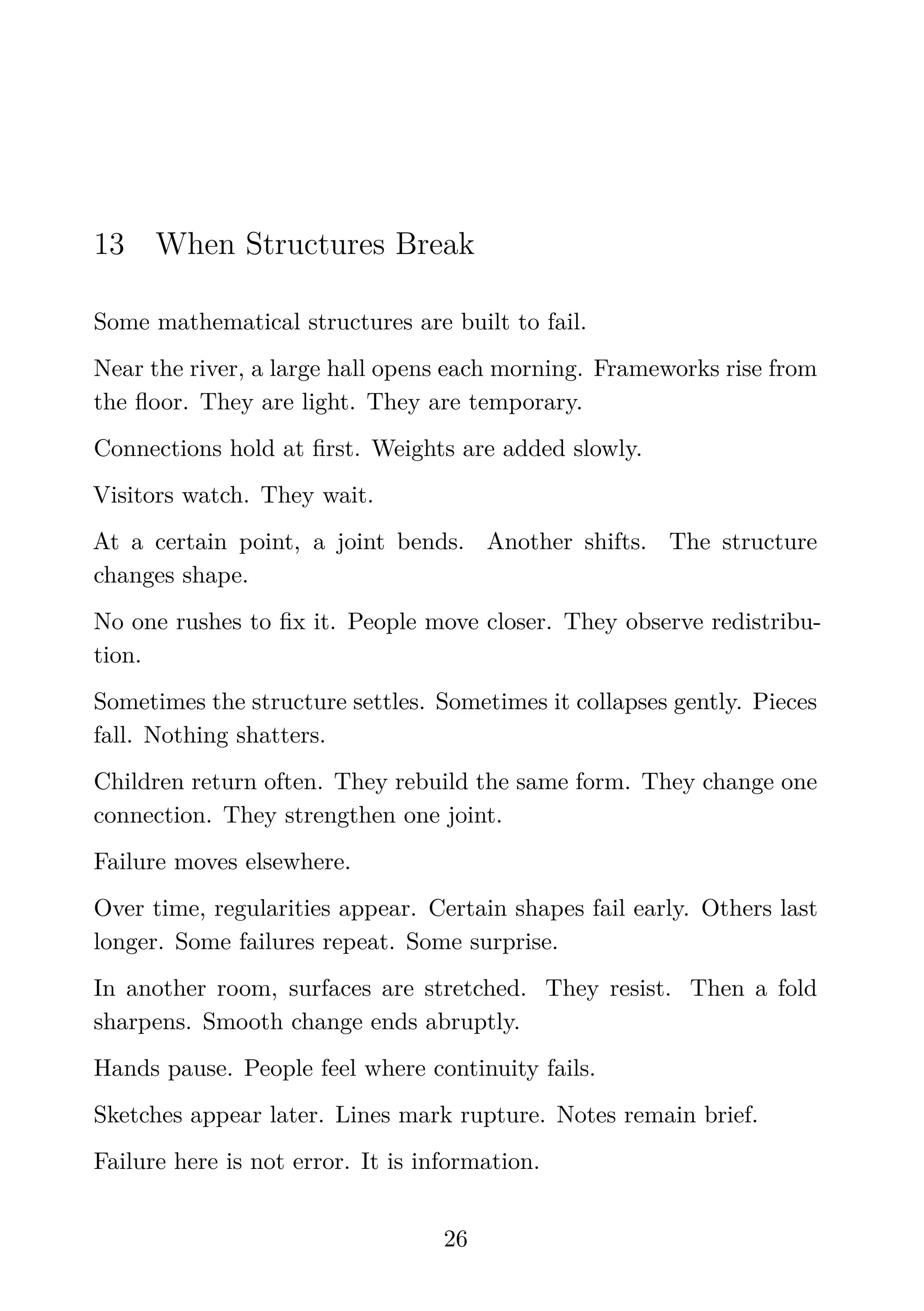 13 When Structures Break
Some mathematical structures are built to fail.
Near the river, a large hall opens each morning. Frameworks rise from
the ﬂoor. They are light. They are temporary.
Connections hold at ﬁrst. Weights are added slowly.
Visitors watch. They wait.
At a certain point, a joint bends. Another shifts. The structure
changes shape.
No one rushes to ﬁx it. People move closer. They observe redistribu-
tion.
Sometimes the structure settles. Sometimes it collapses gently. Pieces
fall. Nothing shatters.
Children return often. They rebuild the same form. They change one
connection. They strengthen one joint.
Failure moves elsewhere.
Over time, regularities appear. Certain shapes fail early. Others last
longer. Some failures repeat. Some surprise.
In another room, surfaces are stretched. They resist. Then a fold
sharpens. Smooth change ends abruptly.
Hands pause. People feel where continuity fails.
Sketches appear later. Lines mark rupture. Notes remain brief.
Failure here is not error. It is information.
26
 