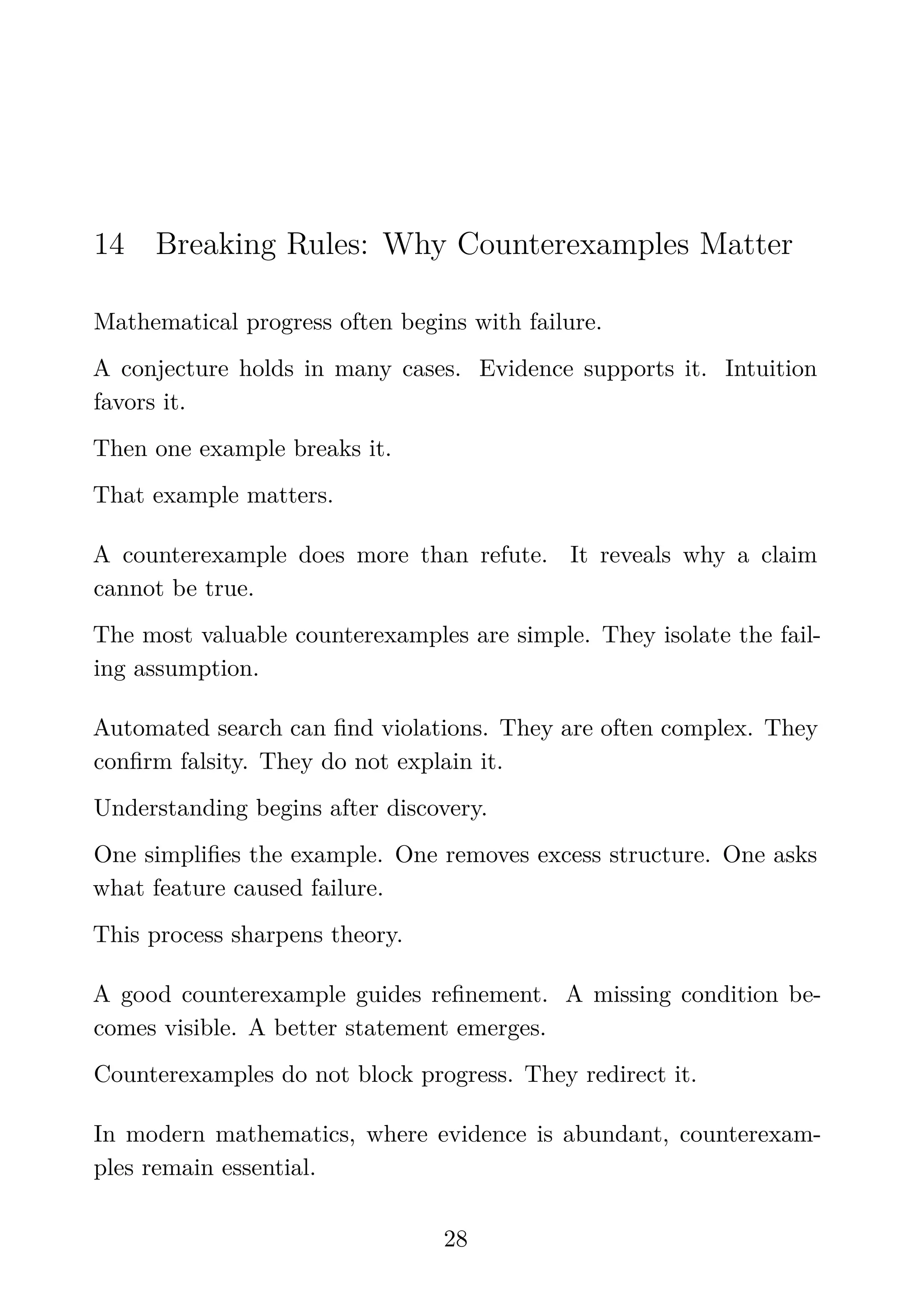 14 Breaking Rules: Why Counterexamples Matter
Mathematical progress often begins with failure.
A conjecture holds in many cases. Evidence supports it. Intuition
favors it.
Then one example breaks it.
That example matters.
A counterexample does more than refute. It reveals why a claim
cannot be true.
The most valuable counterexamples are simple. They isolate the fail-
ing assumption.
Automated search can ﬁnd violations. They are often complex. They
conﬁrm falsity. They do not explain it.
Understanding begins after discovery.
One simpliﬁes the example. One removes excess structure. One asks
what feature caused failure.
This process sharpens theory.
A good counterexample guides reﬁnement. A missing condition be-
comes visible. A better statement emerges.
Counterexamples do not block progress. They redirect it.
In modern mathematics, where evidence is abundant, counterexam-
ples remain essential.
28
 