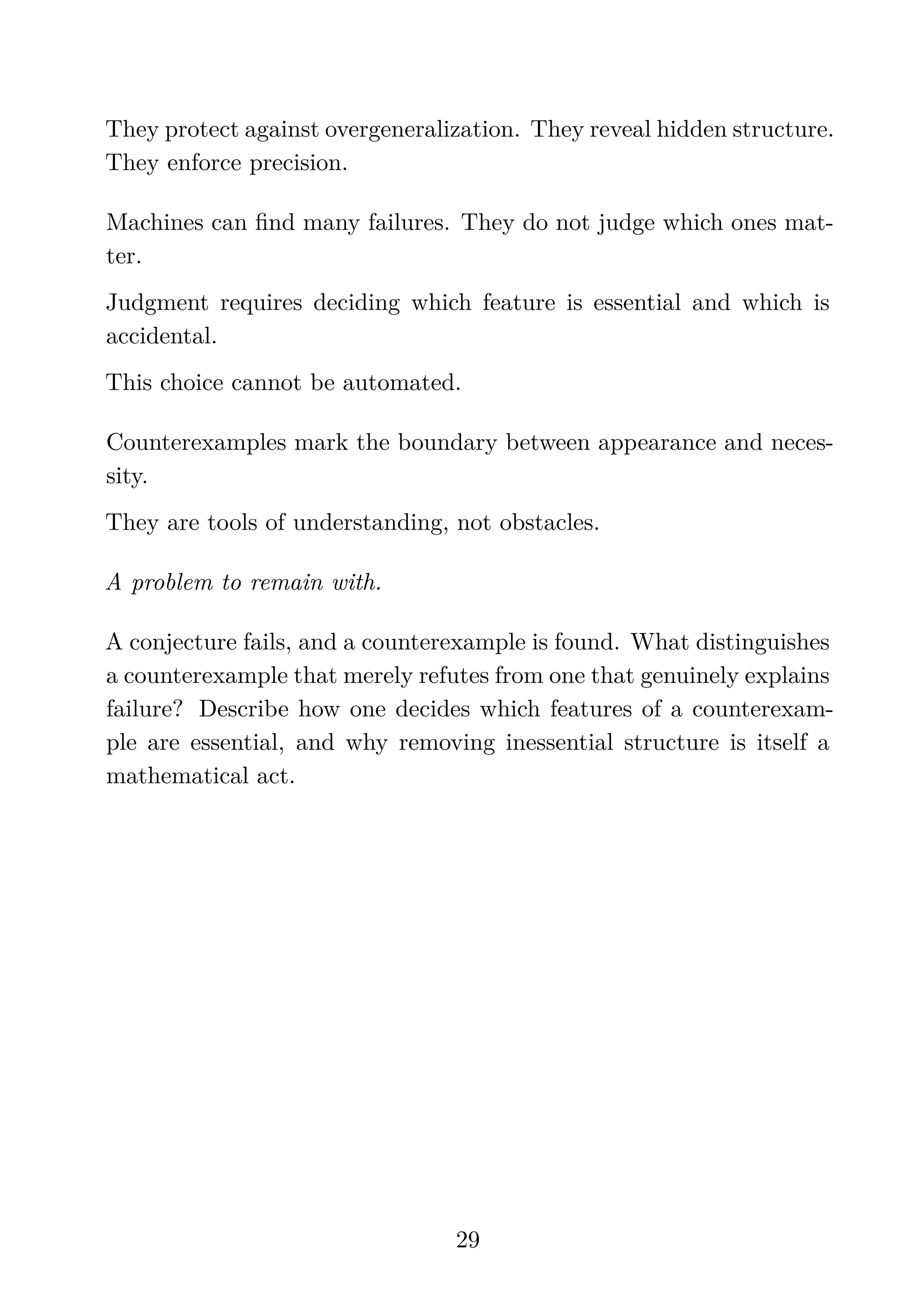 They protect against overgeneralization. They reveal hidden structure.
They enforce precision.
Machines can ﬁnd many failures. They do not judge which ones mat-
ter.
Judgment requires deciding which feature is essential and which is
accidental.
This choice cannot be automated.
Counterexamples mark the boundary between appearance and neces-
sity.
They are tools of understanding, not obstacles.
A problem to remain with.
A conjecture fails, and a counterexample is found. What distinguishes
a counterexample that merely refutes from one that genuinely explains
failure? Describe how one decides which features of a counterexam-
ple are essential, and why removing inessential structure is itself a
mathematical act.
29
 