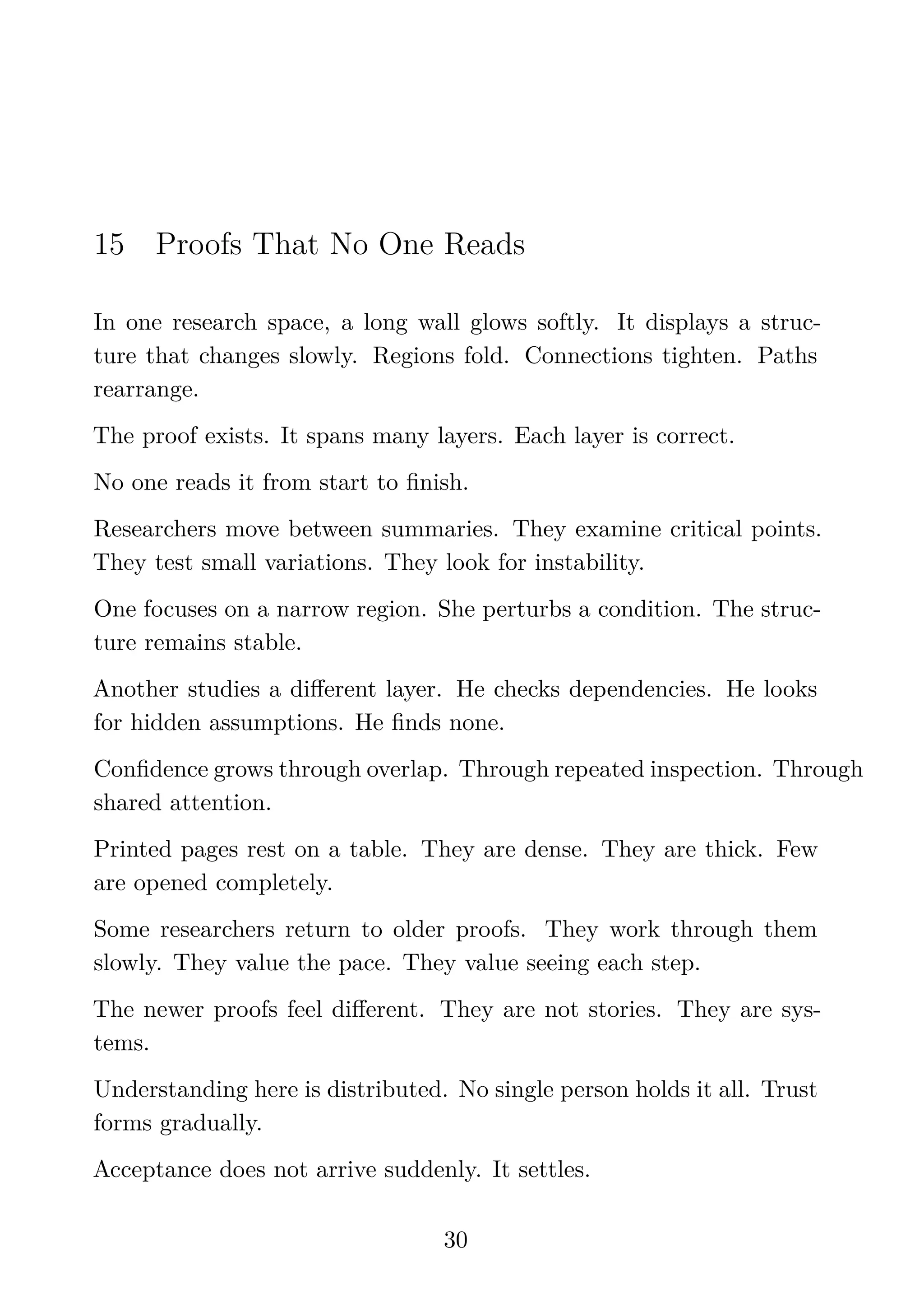 15 Proofs That No One Reads
In one research space, a long wall glows softly. It displays a struc-
ture that changes slowly. Regions fold. Connections tighten. Paths
rearrange.
The proof exists. It spans many layers. Each layer is correct.
No one reads it from start to ﬁnish.
Researchers move between summaries. They examine critical points.
They test small variations. They look for instability.
One focuses on a narrow region. She perturbs a condition. The struc-
ture remains stable.
Another studies a diﬀerent layer. He checks dependencies. He looks
for hidden assumptions. He ﬁnds none.
Conﬁdence grows through overlap. Through repeated inspection. Through
shared attention.
Printed pages rest on a table. They are dense. They are thick. Few
are opened completely.
Some researchers return to older proofs. They work through them
slowly. They value the pace. They value seeing each step.
The newer proofs feel diﬀerent. They are not stories. They are sys-
tems.
Understanding here is distributed. No single person holds it all. Trust
forms gradually.
Acceptance does not arrive suddenly. It settles.
30
 