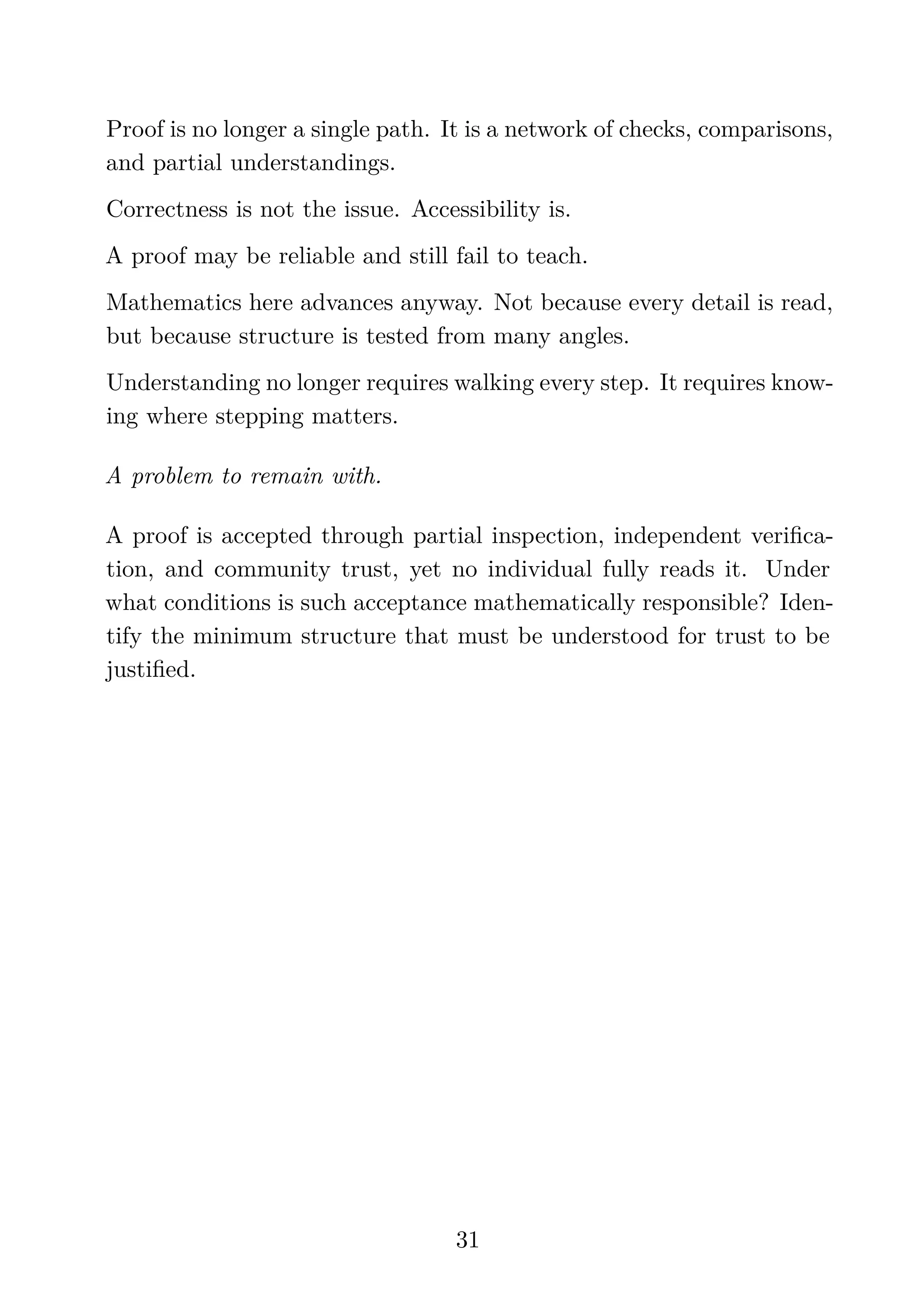 Proof is no longer a single path. It is a network of checks, comparisons,
and partial understandings.
Correctness is not the issue. Accessibility is.
A proof may be reliable and still fail to teach.
Mathematics here advances anyway. Not because every detail is read,
but because structure is tested from many angles.
Understanding no longer requires walking every step. It requires know-
ing where stepping matters.
A problem to remain with.
A proof is accepted through partial inspection, independent veriﬁca-
tion, and community trust, yet no individual fully reads it. Under
what conditions is such acceptance mathematically responsible? Iden-
tify the minimum structure that must be understood for trust to be
justiﬁed.
31
 