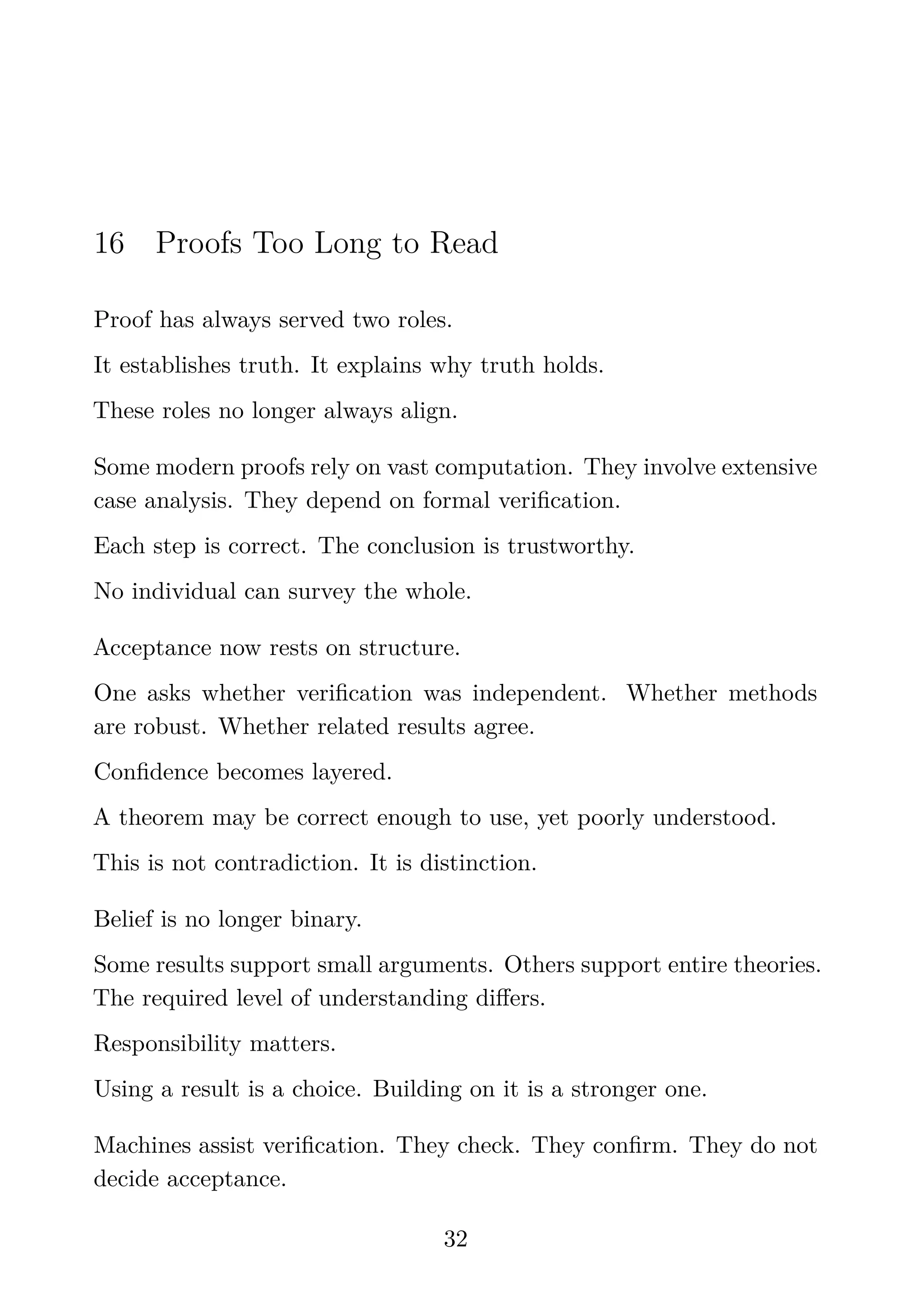 16 Proofs Too Long to Read
Proof has always served two roles.
It establishes truth. It explains why truth holds.
These roles no longer always align.
Some modern proofs rely on vast computation. They involve extensive
case analysis. They depend on formal veriﬁcation.
Each step is correct. The conclusion is trustworthy.
No individual can survey the whole.
Acceptance now rests on structure.
One asks whether veriﬁcation was independent. Whether methods
are robust. Whether related results agree.
Conﬁdence becomes layered.
A theorem may be correct enough to use, yet poorly understood.
This is not contradiction. It is distinction.
Belief is no longer binary.
Some results support small arguments. Others support entire theories.
The required level of understanding diﬀers.
Responsibility matters.
Using a result is a choice. Building on it is a stronger one.
Machines assist veriﬁcation. They check. They conﬁrm. They do not
decide acceptance.
32
 