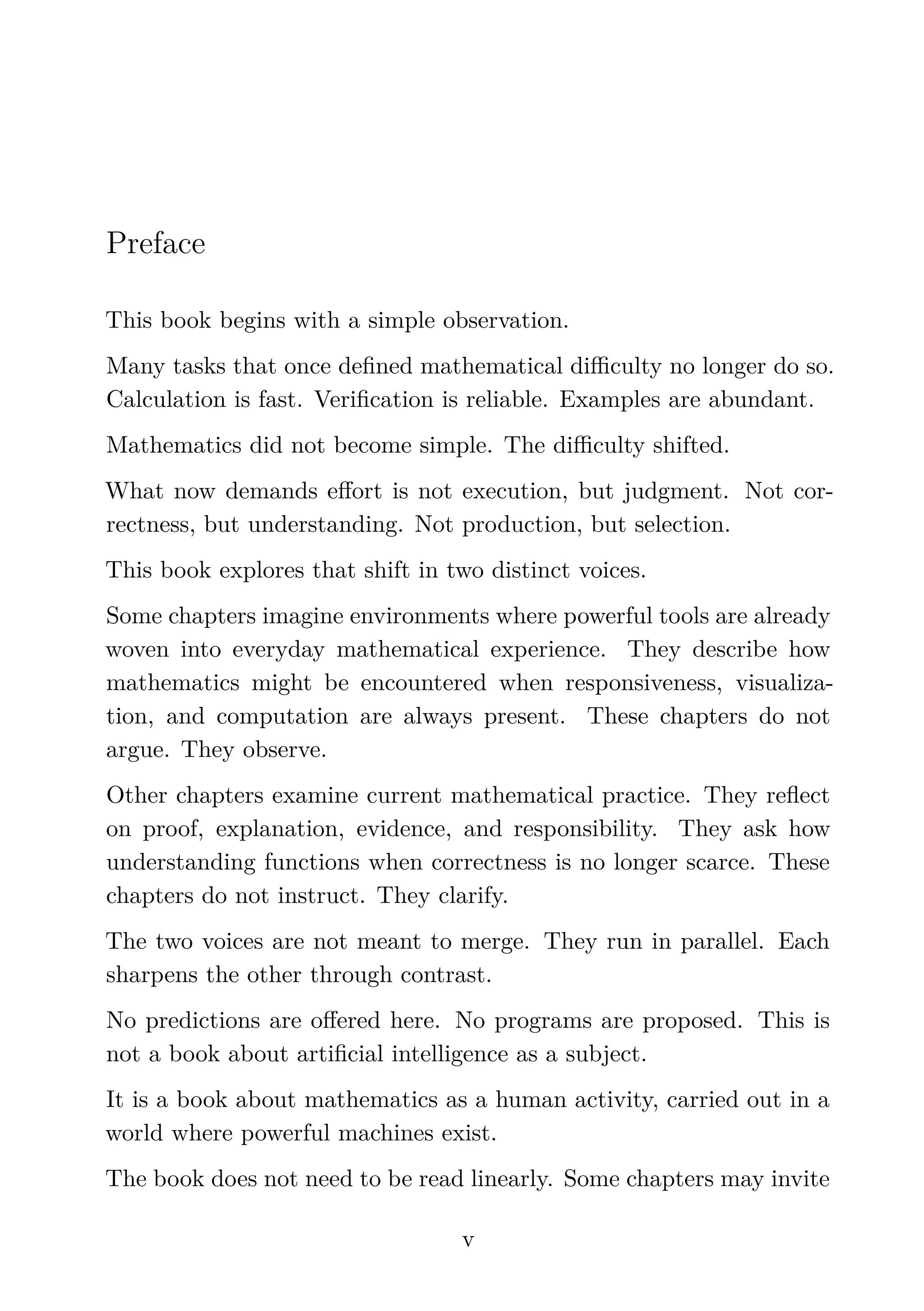 Preface
This book begins with a simple observation.
Many tasks that once deﬁned mathematical diﬃculty no longer do so.
Calculation is fast. Veriﬁcation is reliable. Examples are abundant.
Mathematics did not become simple. The diﬃculty shifted.
What now demands eﬀort is not execution, but judgment. Not cor-
rectness, but understanding. Not production, but selection.
This book explores that shift in two distinct voices.
Some chapters imagine environments where powerful tools are already
woven into everyday mathematical experience. They describe how
mathematics might be encountered when responsiveness, visualiza-
tion, and computation are always present. These chapters do not
argue. They observe.
Other chapters examine current mathematical practice. They reﬂect
on proof, explanation, evidence, and responsibility. They ask how
understanding functions when correctness is no longer scarce. These
chapters do not instruct. They clarify.
The two voices are not meant to merge. They run in parallel. Each
sharpens the other through contrast.
No predictions are oﬀered here. No programs are proposed. This is
not a book about artiﬁcial intelligence as a subject.
It is a book about mathematics as a human activity, carried out in a
world where powerful machines exist.
The book does not need to be read linearly. Some chapters may invite
v
 