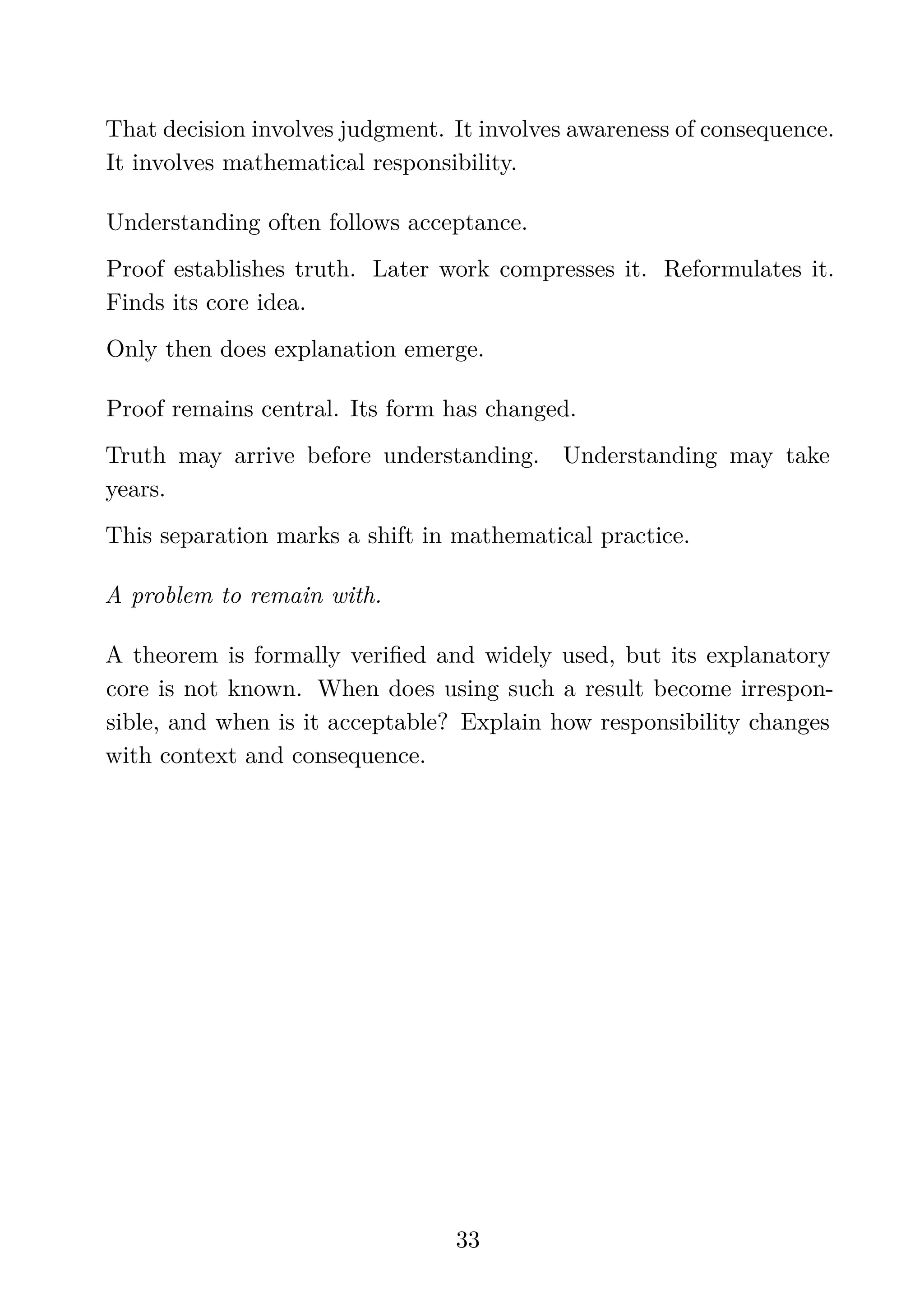That decision involves judgment. It involves awareness of consequence.
It involves mathematical responsibility.
Understanding often follows acceptance.
Proof establishes truth. Later work compresses it. Reformulates it.
Finds its core idea.
Only then does explanation emerge.
Proof remains central. Its form has changed.
Truth may arrive before understanding. Understanding may take
years.
This separation marks a shift in mathematical practice.
A problem to remain with.
A theorem is formally veriﬁed and widely used, but its explanatory
core is not known. When does using such a result become irrespon-
sible, and when is it acceptable? Explain how responsibility changes
with context and consequence.
33
 
