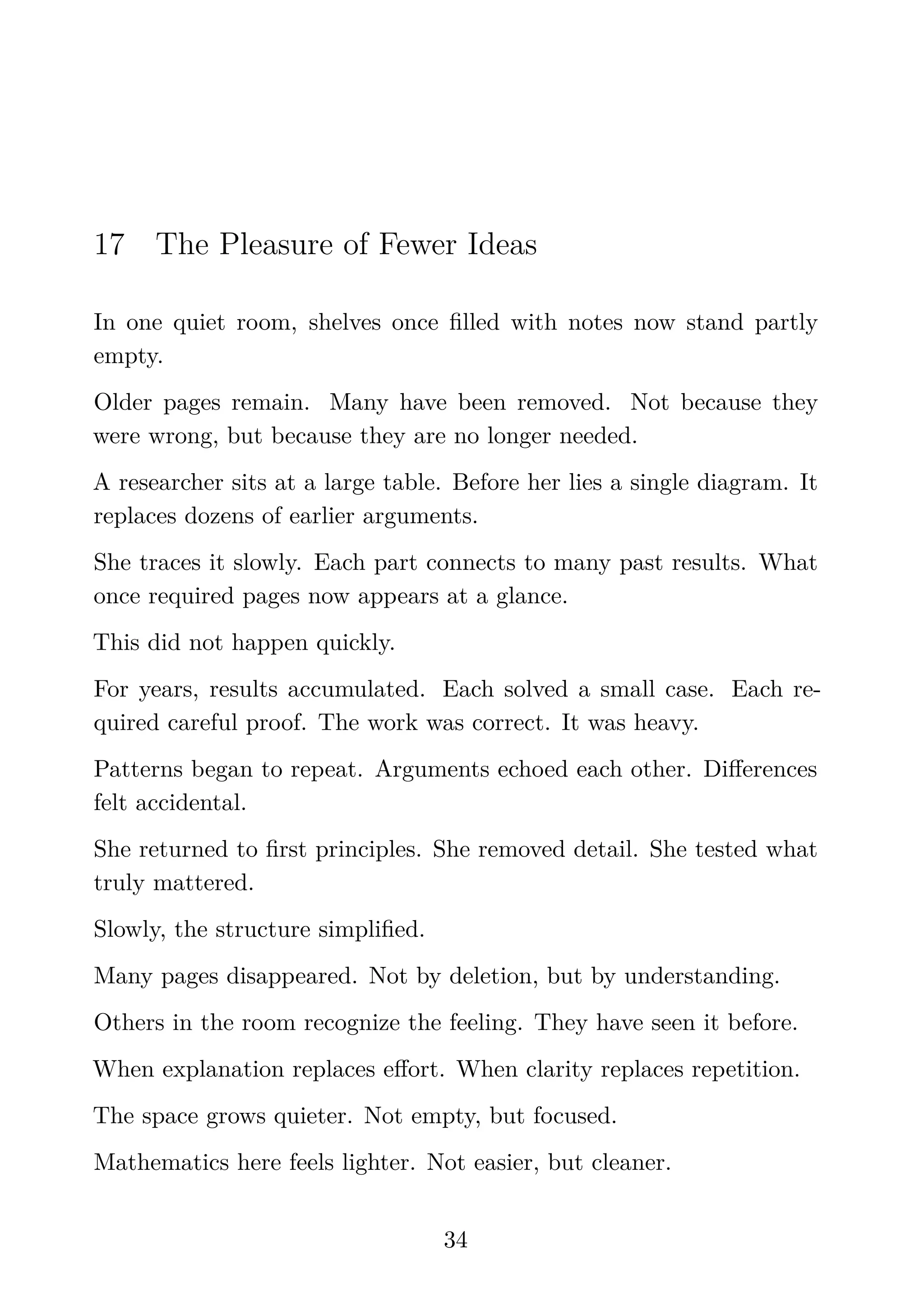 17 The Pleasure of Fewer Ideas
In one quiet room, shelves once ﬁlled with notes now stand partly
empty.
Older pages remain. Many have been removed. Not because they
were wrong, but because they are no longer needed.
A researcher sits at a large table. Before her lies a single diagram. It
replaces dozens of earlier arguments.
She traces it slowly. Each part connects to many past results. What
once required pages now appears at a glance.
This did not happen quickly.
For years, results accumulated. Each solved a small case. Each re-
quired careful proof. The work was correct. It was heavy.
Patterns began to repeat. Arguments echoed each other. Diﬀerences
felt accidental.
She returned to ﬁrst principles. She removed detail. She tested what
truly mattered.
Slowly, the structure simpliﬁed.
Many pages disappeared. Not by deletion, but by understanding.
Others in the room recognize the feeling. They have seen it before.
When explanation replaces eﬀort. When clarity replaces repetition.
The space grows quieter. Not empty, but focused.
Mathematics here feels lighter. Not easier, but cleaner.
34
 