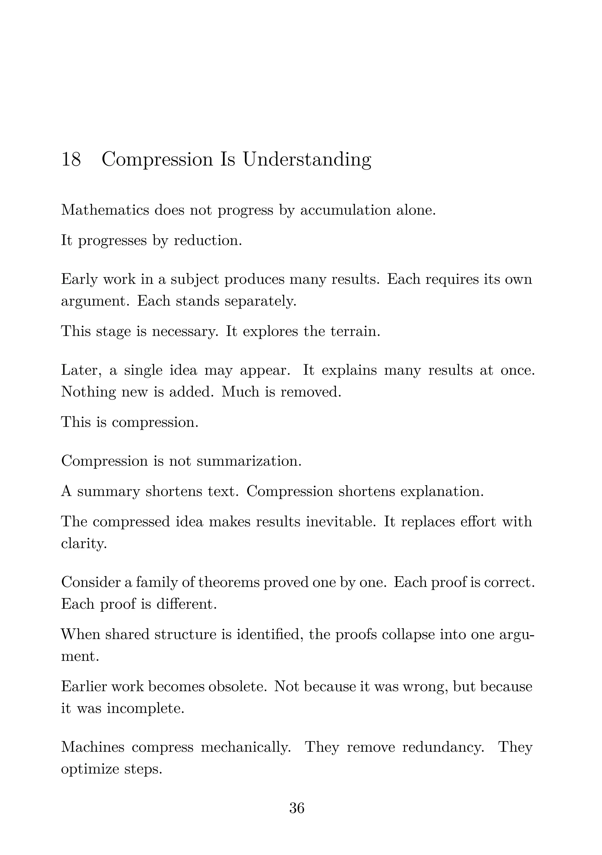 18 Compression Is Understanding
Mathematics does not progress by accumulation alone.
It progresses by reduction.
Early work in a subject produces many results. Each requires its own
argument. Each stands separately.
This stage is necessary. It explores the terrain.
Later, a single idea may appear. It explains many results at once.
Nothing new is added. Much is removed.
This is compression.
Compression is not summarization.
A summary shortens text. Compression shortens explanation.
The compressed idea makes results inevitable. It replaces eﬀort with
clarity.
Consider a family of theorems proved one by one. Each proof is correct.
Each proof is diﬀerent.
When shared structure is identiﬁed, the proofs collapse into one argu-
ment.
Earlier work becomes obsolete. Not because it was wrong, but because
it was incomplete.
Machines compress mechanically. They remove redundancy. They
optimize steps.
36
 