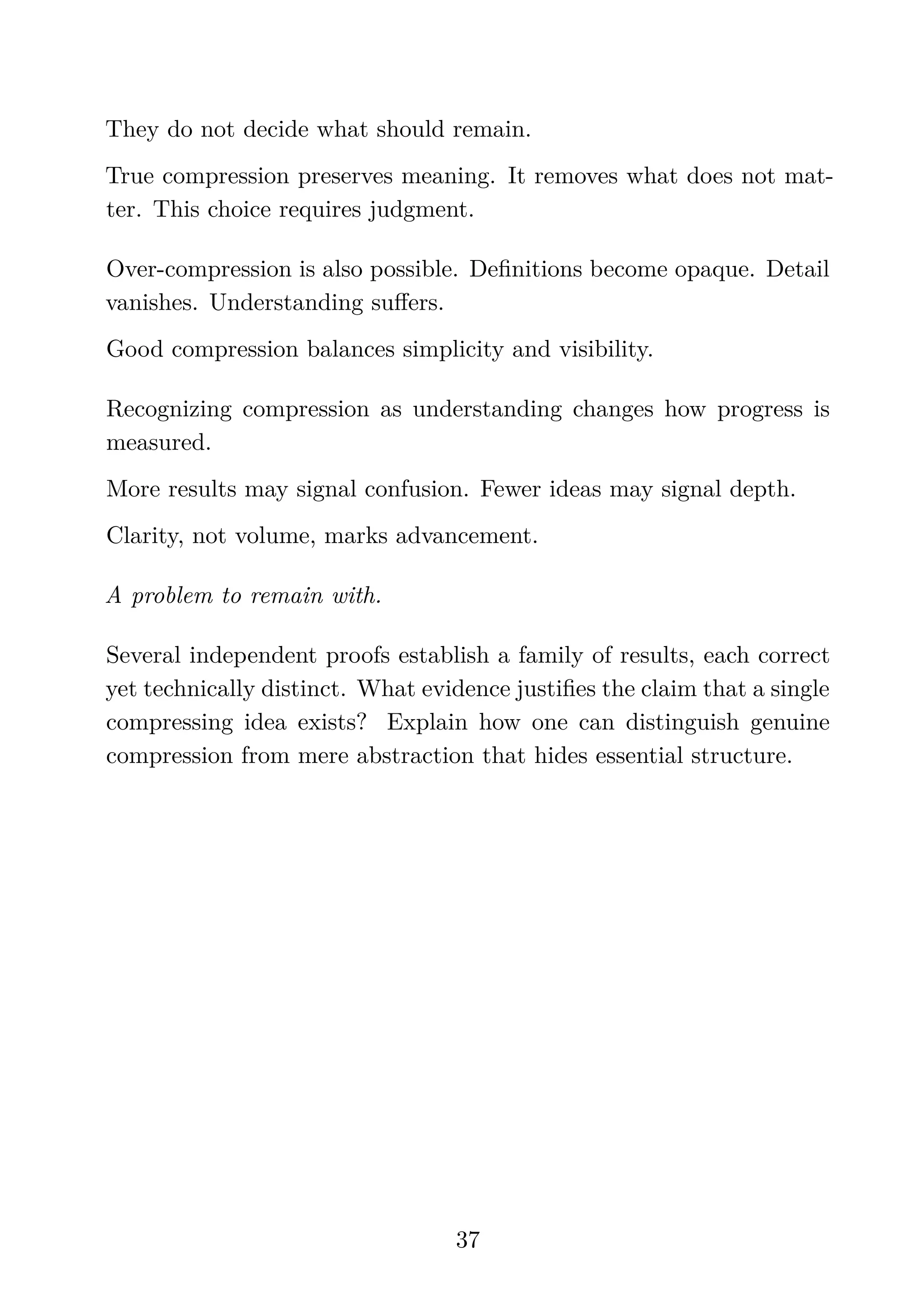 They do not decide what should remain.
True compression preserves meaning. It removes what does not mat-
ter. This choice requires judgment.
Over-compression is also possible. Deﬁnitions become opaque. Detail
vanishes. Understanding suﬀers.
Good compression balances simplicity and visibility.
Recognizing compression as understanding changes how progress is
measured.
More results may signal confusion. Fewer ideas may signal depth.
Clarity, not volume, marks advancement.
A problem to remain with.
Several independent proofs establish a family of results, each correct
yet technically distinct. What evidence justiﬁes the claim that a single
compressing idea exists? Explain how one can distinguish genuine
compression from mere abstraction that hides essential structure.
37
 