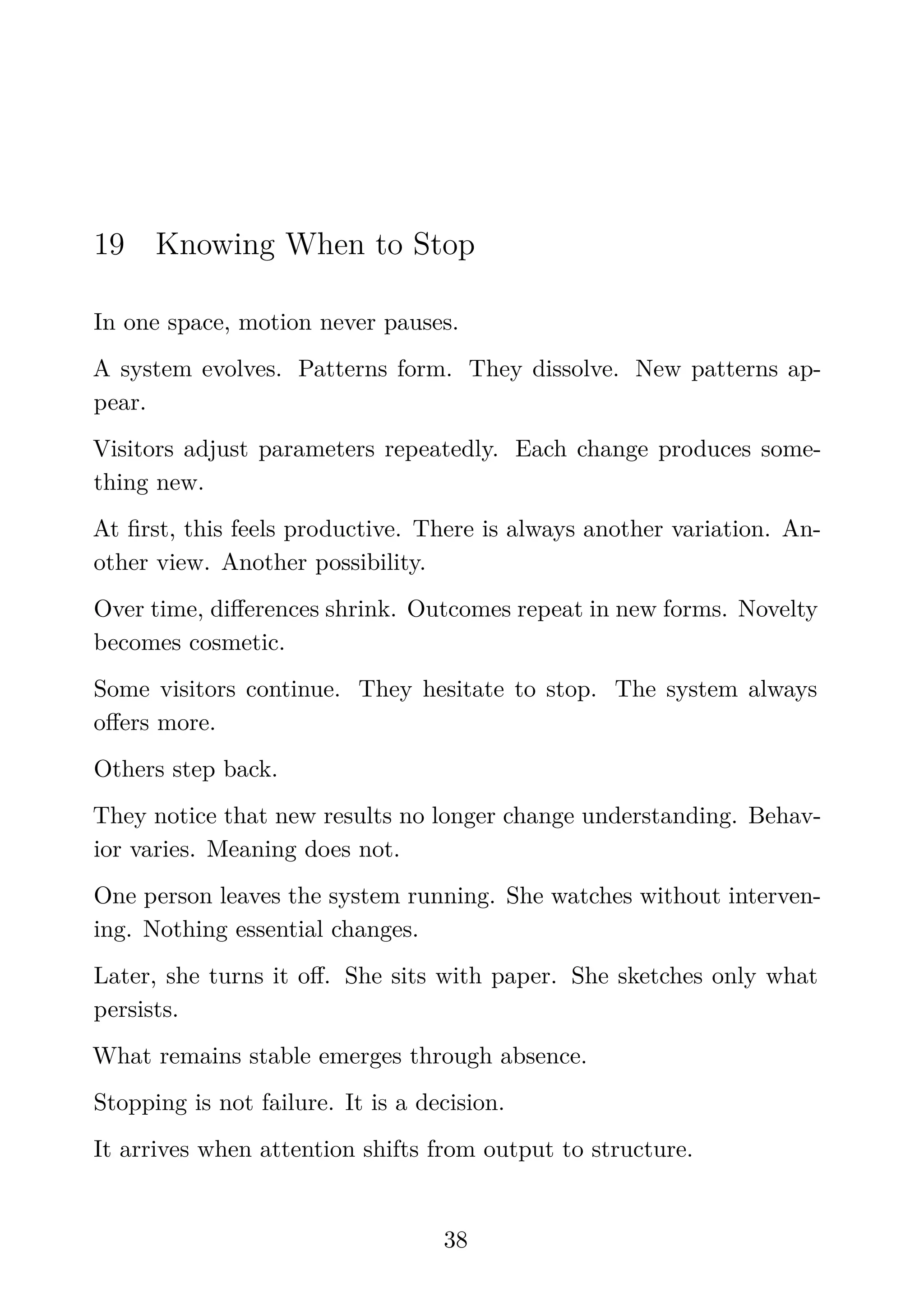 19 Knowing When to Stop
In one space, motion never pauses.
A system evolves. Patterns form. They dissolve. New patterns ap-
pear.
Visitors adjust parameters repeatedly. Each change produces some-
thing new.
At ﬁrst, this feels productive. There is always another variation. An-
other view. Another possibility.
Over time, diﬀerences shrink. Outcomes repeat in new forms. Novelty
becomes cosmetic.
Some visitors continue. They hesitate to stop. The system always
oﬀers more.
Others step back.
They notice that new results no longer change understanding. Behav-
ior varies. Meaning does not.
One person leaves the system running. She watches without interven-
ing. Nothing essential changes.
Later, she turns it oﬀ. She sits with paper. She sketches only what
persists.
What remains stable emerges through absence.
Stopping is not failure. It is a decision.
It arrives when attention shifts from output to structure.
38
 