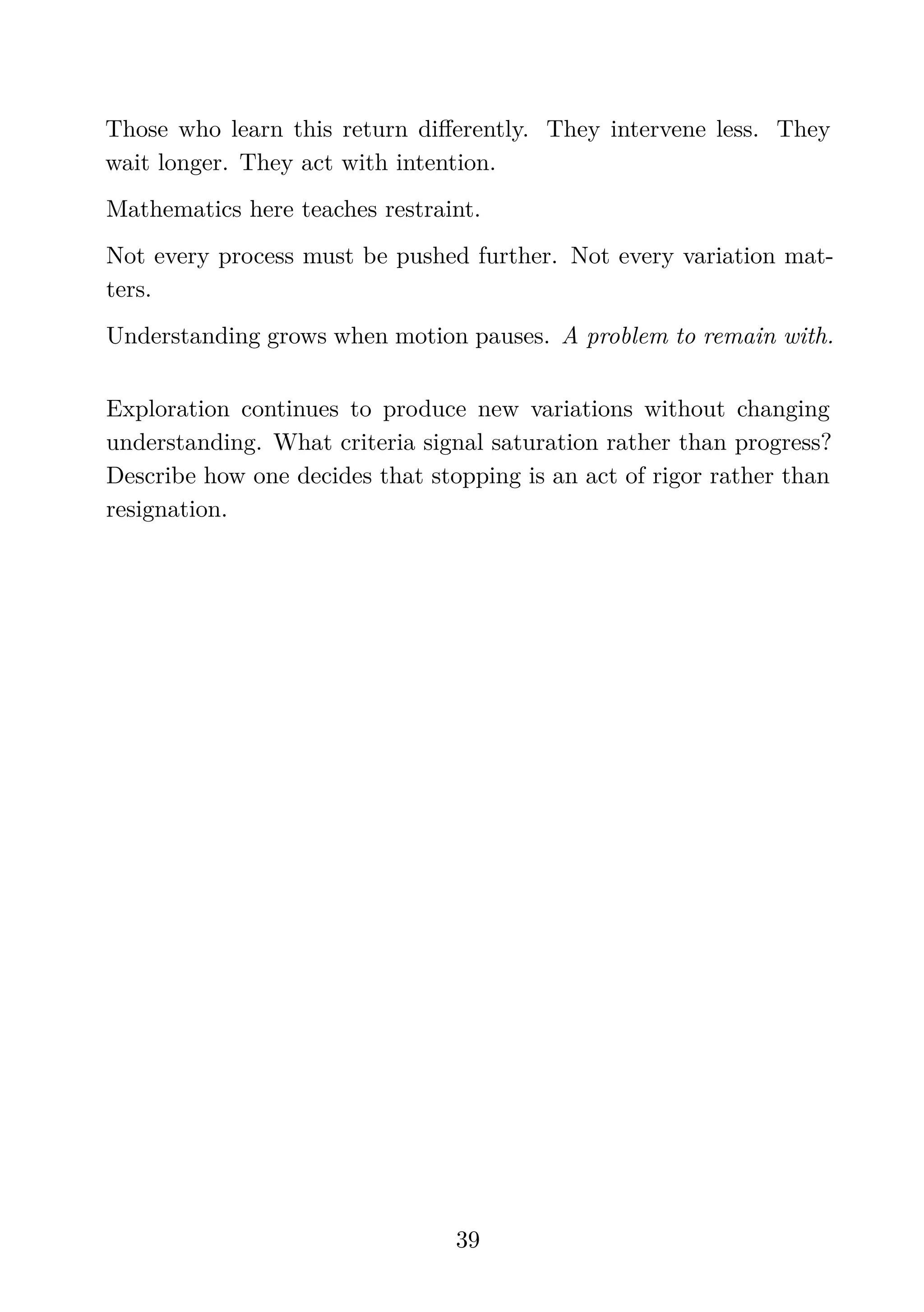 Those who learn this return diﬀerently. They intervene less. They
wait longer. They act with intention.
Mathematics here teaches restraint.
Not every process must be pushed further. Not every variation mat-
ters.
Understanding grows when motion pauses. A problem to remain with.
Exploration continues to produce new variations without changing
understanding. What criteria signal saturation rather than progress?
Describe how one decides that stopping is an act of rigor rather than
resignation.
39
 