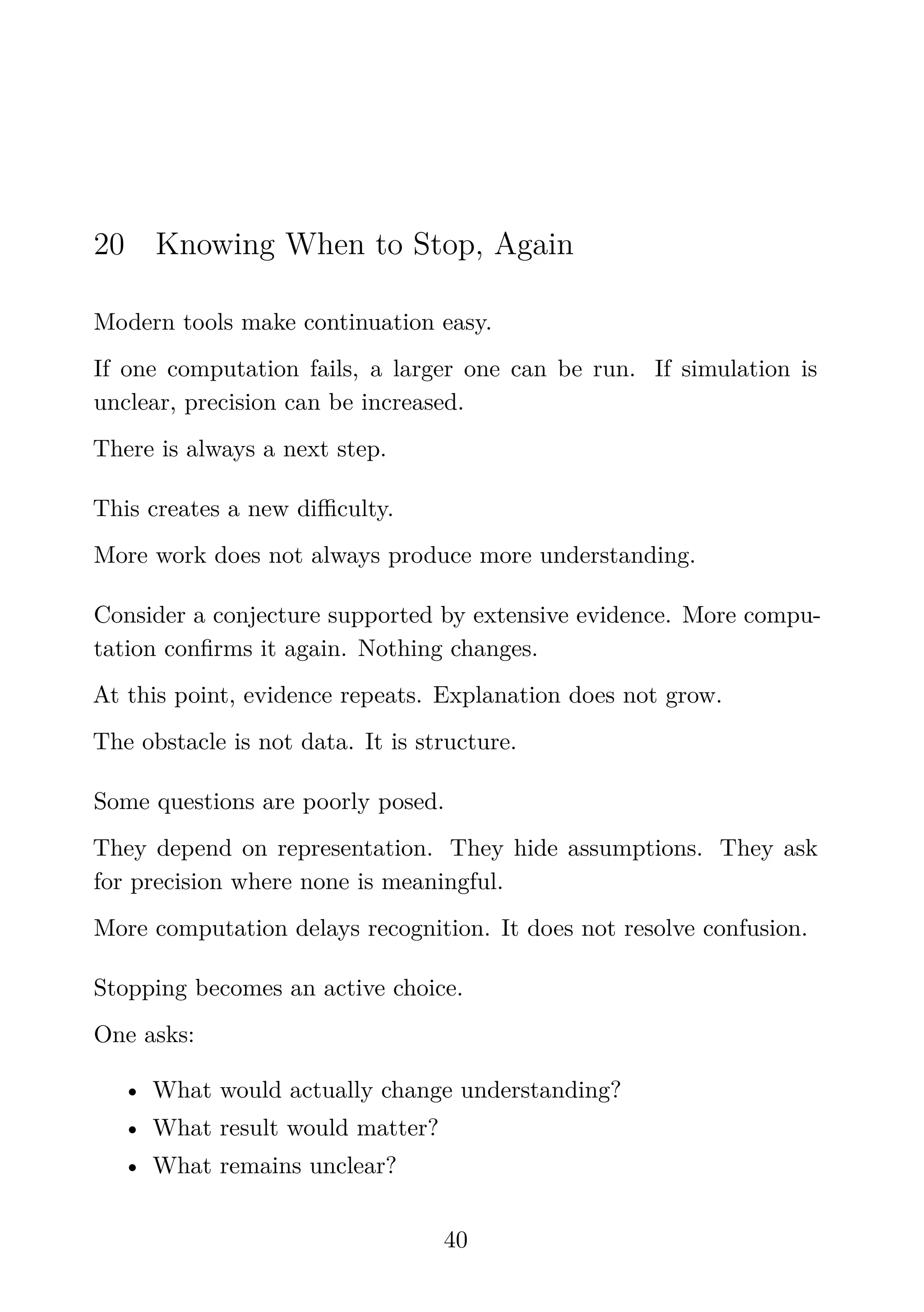 20 Knowing When to Stop, Again
Modern tools make continuation easy.
If one computation fails, a larger one can be run. If simulation is
unclear, precision can be increased.
There is always a next step.
This creates a new diﬃculty.
More work does not always produce more understanding.
Consider a conjecture supported by extensive evidence. More compu-
tation conﬁrms it again. Nothing changes.
At this point, evidence repeats. Explanation does not grow.
The obstacle is not data. It is structure.
Some questions are poorly posed.
They depend on representation. They hide assumptions. They ask
for precision where none is meaningful.
More computation delays recognition. It does not resolve confusion.
Stopping becomes an active choice.
One asks:
• What would actually change understanding?
• What result would matter?
• What remains unclear?
40
 
