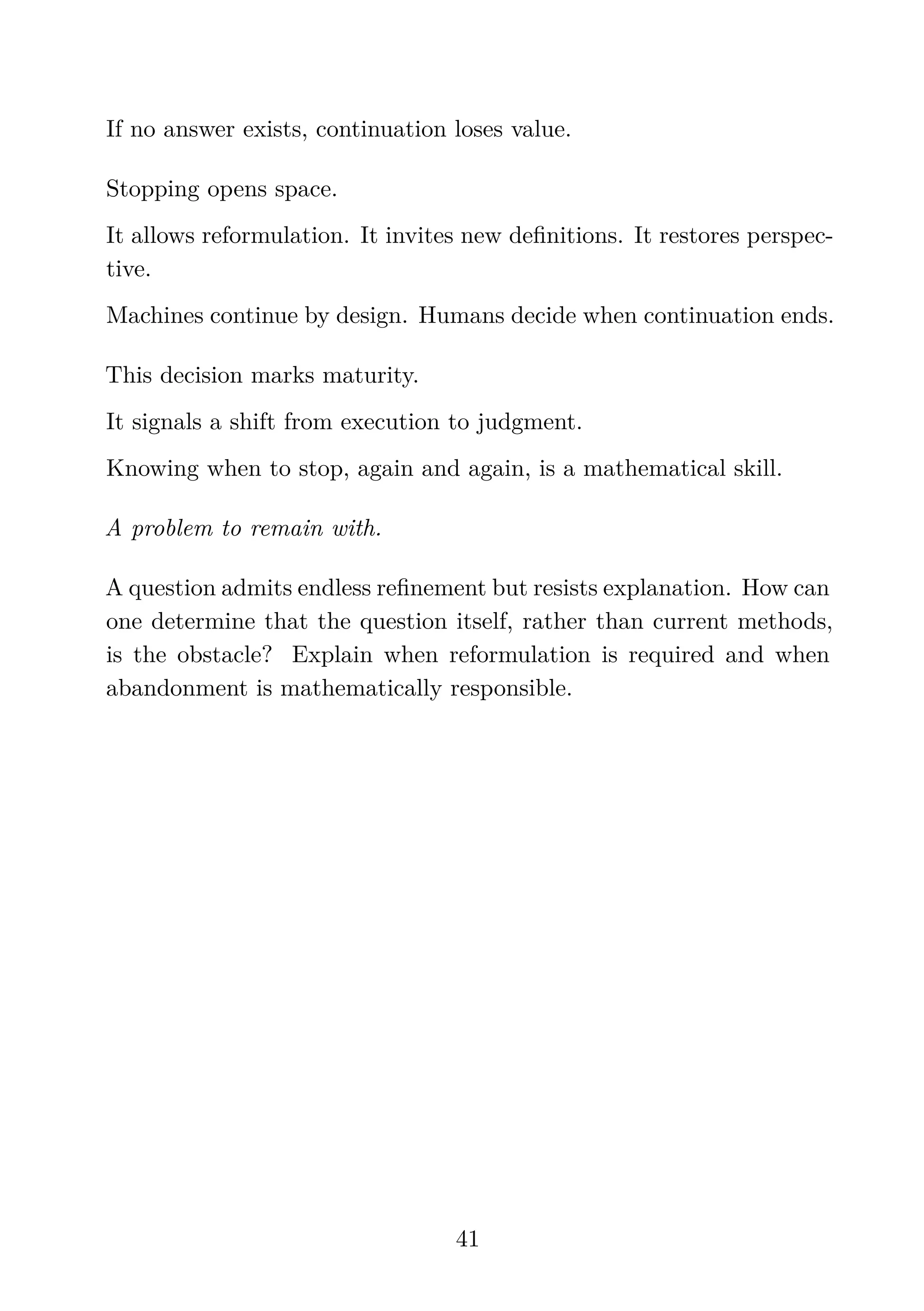 If no answer exists, continuation loses value.
Stopping opens space.
It allows reformulation. It invites new deﬁnitions. It restores perspec-
tive.
Machines continue by design. Humans decide when continuation ends.
This decision marks maturity.
It signals a shift from execution to judgment.
Knowing when to stop, again and again, is a mathematical skill.
A problem to remain with.
A question admits endless reﬁnement but resists explanation. How can
one determine that the question itself, rather than current methods,
is the obstacle? Explain when reformulation is required and when
abandonment is mathematically responsible.
41
 
