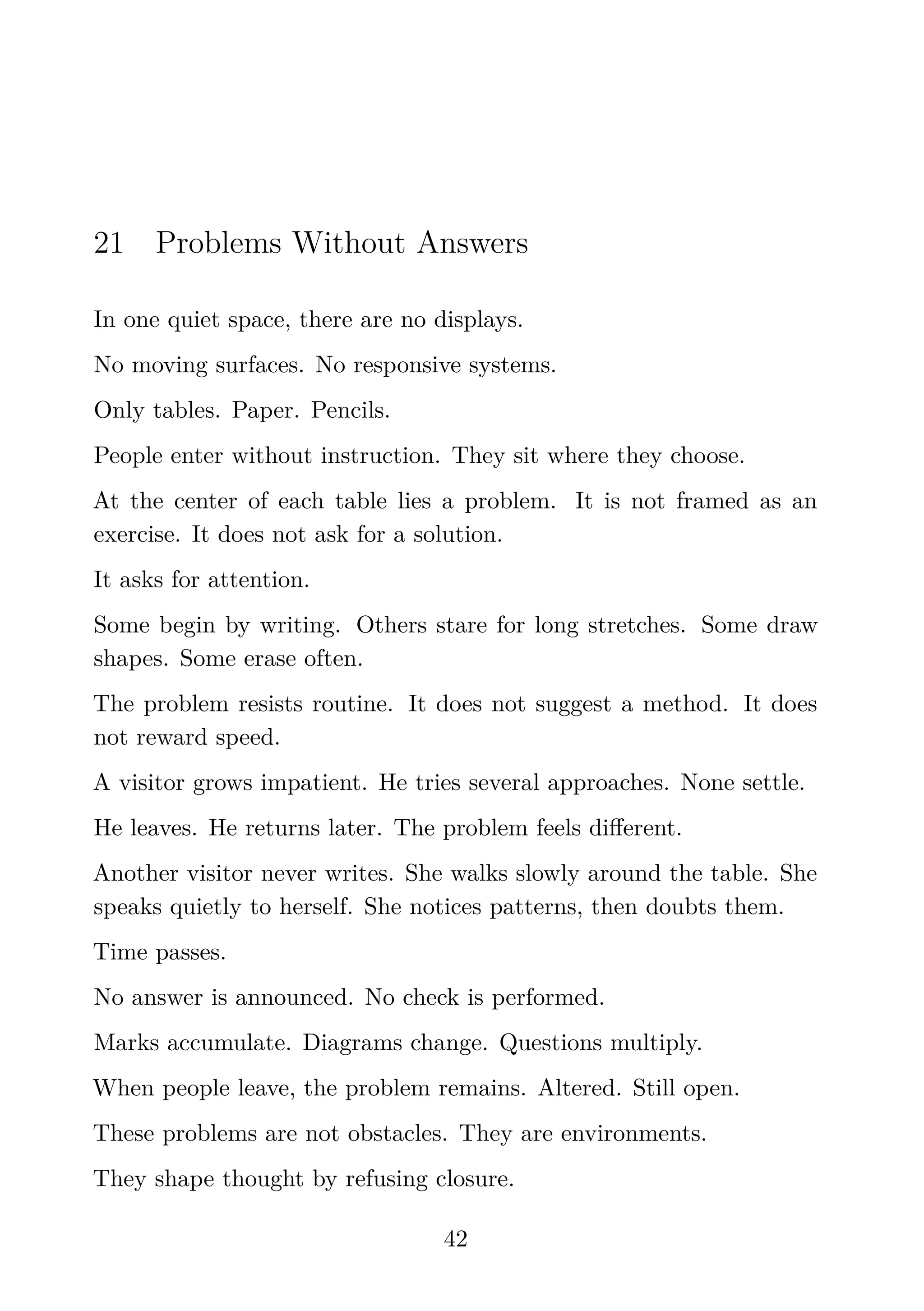 21 Problems Without Answers
In one quiet space, there are no displays.
No moving surfaces. No responsive systems.
Only tables. Paper. Pencils.
People enter without instruction. They sit where they choose.
At the center of each table lies a problem. It is not framed as an
exercise. It does not ask for a solution.
It asks for attention.
Some begin by writing. Others stare for long stretches. Some draw
shapes. Some erase often.
The problem resists routine. It does not suggest a method. It does
not reward speed.
A visitor grows impatient. He tries several approaches. None settle.
He leaves. He returns later. The problem feels diﬀerent.
Another visitor never writes. She walks slowly around the table. She
speaks quietly to herself. She notices patterns, then doubts them.
Time passes.
No answer is announced. No check is performed.
Marks accumulate. Diagrams change. Questions multiply.
When people leave, the problem remains. Altered. Still open.
These problems are not obstacles. They are environments.
They shape thought by refusing closure.
42
 