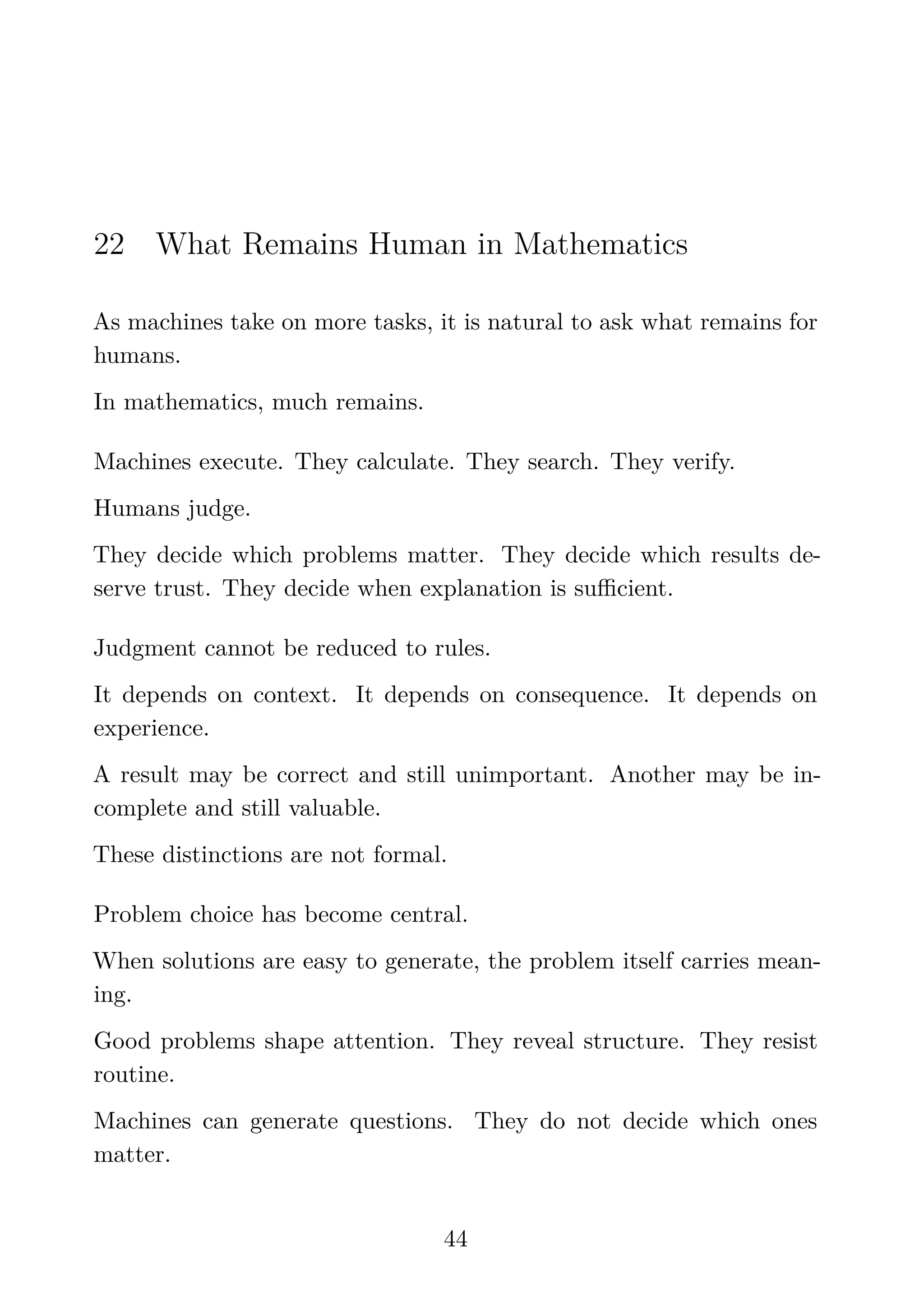 22 What Remains Human in Mathematics
As machines take on more tasks, it is natural to ask what remains for
humans.
In mathematics, much remains.
Machines execute. They calculate. They search. They verify.
Humans judge.
They decide which problems matter. They decide which results de-
serve trust. They decide when explanation is suﬃcient.
Judgment cannot be reduced to rules.
It depends on context. It depends on consequence. It depends on
experience.
A result may be correct and still unimportant. Another may be in-
complete and still valuable.
These distinctions are not formal.
Problem choice has become central.
When solutions are easy to generate, the problem itself carries mean-
ing.
Good problems shape attention. They reveal structure. They resist
routine.
Machines can generate questions. They do not decide which ones
matter.
44
 