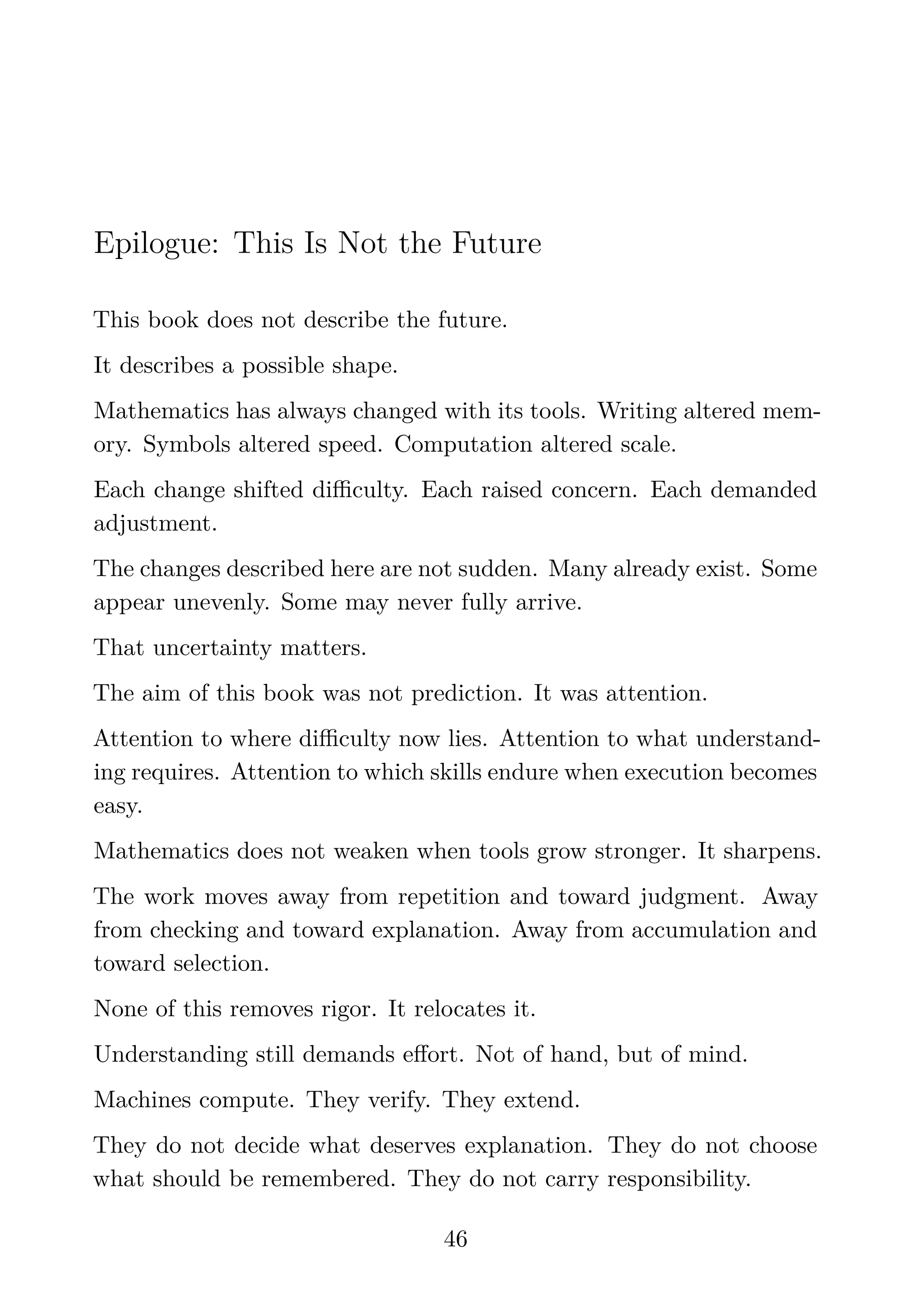 Epilogue: This Is Not the Future
This book does not describe the future.
It describes a possible shape.
Mathematics has always changed with its tools. Writing altered mem-
ory. Symbols altered speed. Computation altered scale.
Each change shifted diﬃculty. Each raised concern. Each demanded
adjustment.
The changes described here are not sudden. Many already exist. Some
appear unevenly. Some may never fully arrive.
That uncertainty matters.
The aim of this book was not prediction. It was attention.
Attention to where diﬃculty now lies. Attention to what understand-
ing requires. Attention to which skills endure when execution becomes
easy.
Mathematics does not weaken when tools grow stronger. It sharpens.
The work moves away from repetition and toward judgment. Away
from checking and toward explanation. Away from accumulation and
toward selection.
None of this removes rigor. It relocates it.
Understanding still demands eﬀort. Not of hand, but of mind.
Machines compute. They verify. They extend.
They do not decide what deserves explanation. They do not choose
what should be remembered. They do not carry responsibility.
46
 