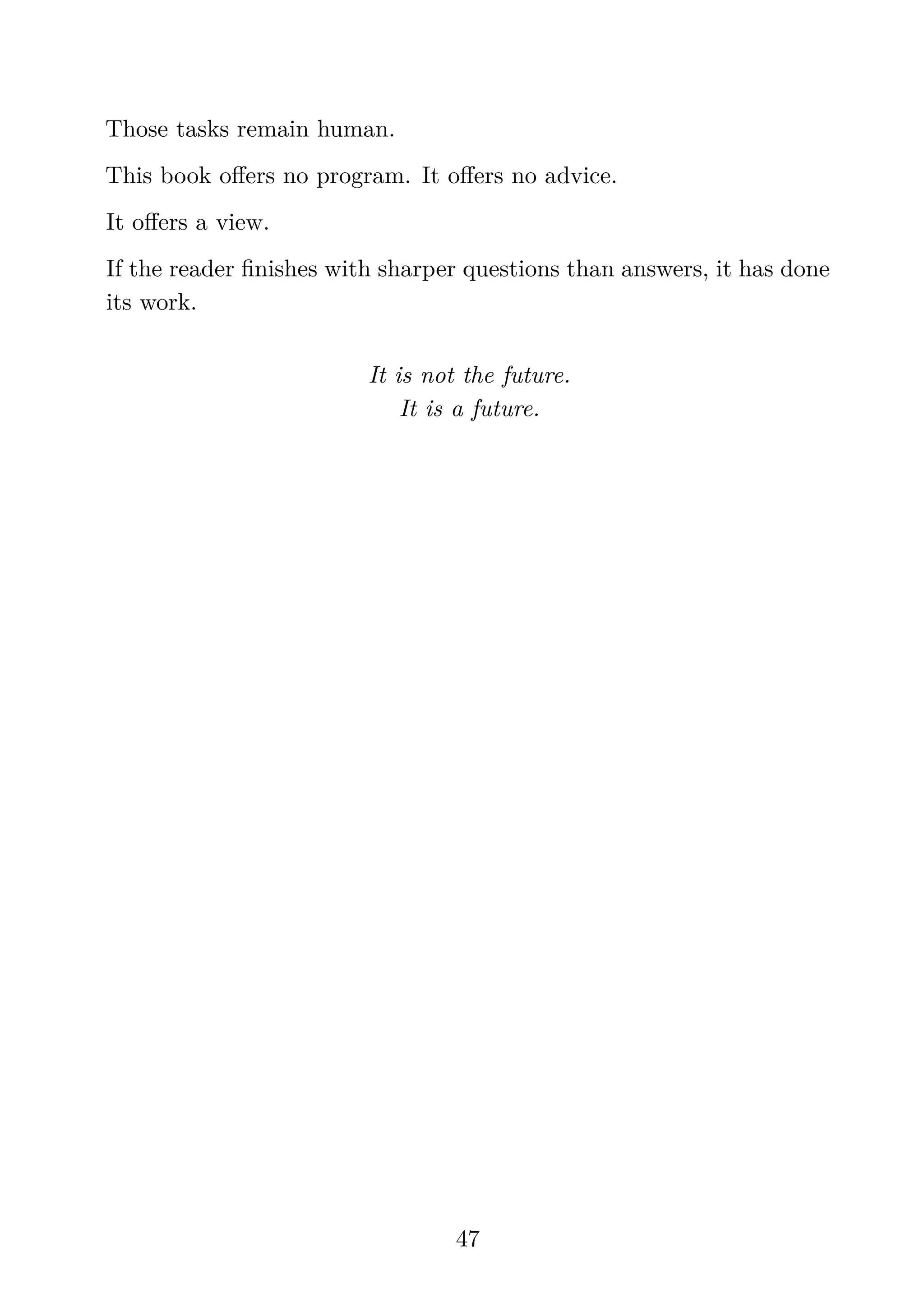 Those tasks remain human.
This book oﬀers no program. It oﬀers no advice.
It oﬀers a view.
If the reader ﬁnishes with sharper questions than answers, it has done
its work.
It is not the future.
It is a future.
47
 