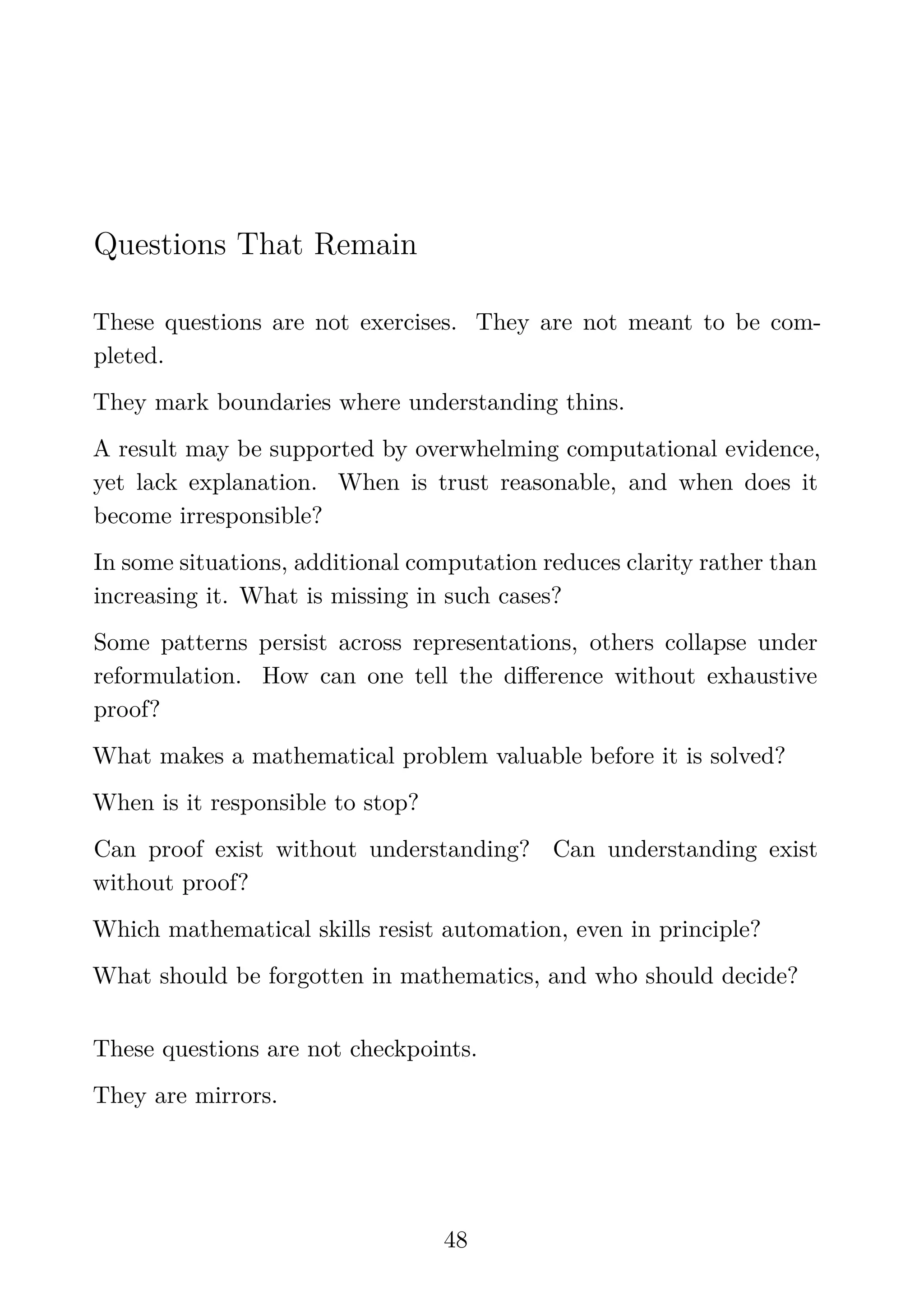 Questions That Remain
These questions are not exercises. They are not meant to be com-
pleted.
They mark boundaries where understanding thins.
A result may be supported by overwhelming computational evidence,
yet lack explanation. When is trust reasonable, and when does it
become irresponsible?
In some situations, additional computation reduces clarity rather than
increasing it. What is missing in such cases?
Some patterns persist across representations, others collapse under
reformulation. How can one tell the diﬀerence without exhaustive
proof?
What makes a mathematical problem valuable before it is solved?
When is it responsible to stop?
Can proof exist without understanding? Can understanding exist
without proof?
Which mathematical skills resist automation, even in principle?
What should be forgotten in mathematics, and who should decide?
These questions are not checkpoints.
They are mirrors.
48
 