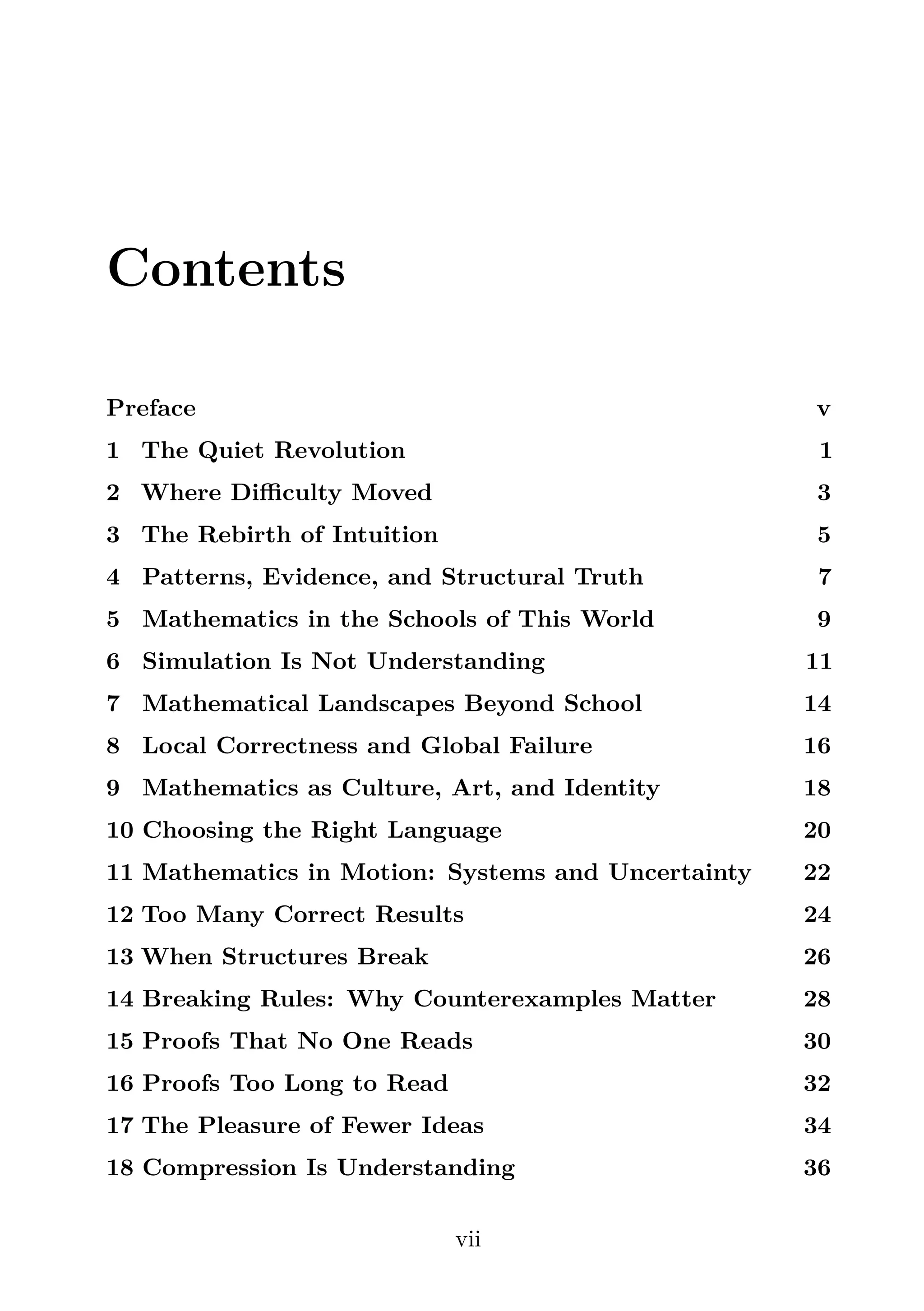 Contents
Preface v
1 The Quiet Revolution 1
2 Where Diﬃculty Moved 3
3 The Rebirth of Intuition 5
4 Patterns, Evidence, and Structural Truth 7
5 Mathematics in the Schools of This World 9
6 Simulation Is Not Understanding 11
7 Mathematical Landscapes Beyond School 14
8 Local Correctness and Global Failure 16
9 Mathematics as Culture, Art, and Identity 18
10 Choosing the Right Language 20
11 Mathematics in Motion: Systems and Uncertainty 22
12 Too Many Correct Results 24
13 When Structures Break 26
14 Breaking Rules: Why Counterexamples Matter 28
15 Proofs That No One Reads 30
16 Proofs Too Long to Read 32
17 The Pleasure of Fewer Ideas 34
18 Compression Is Understanding 36
vii
 