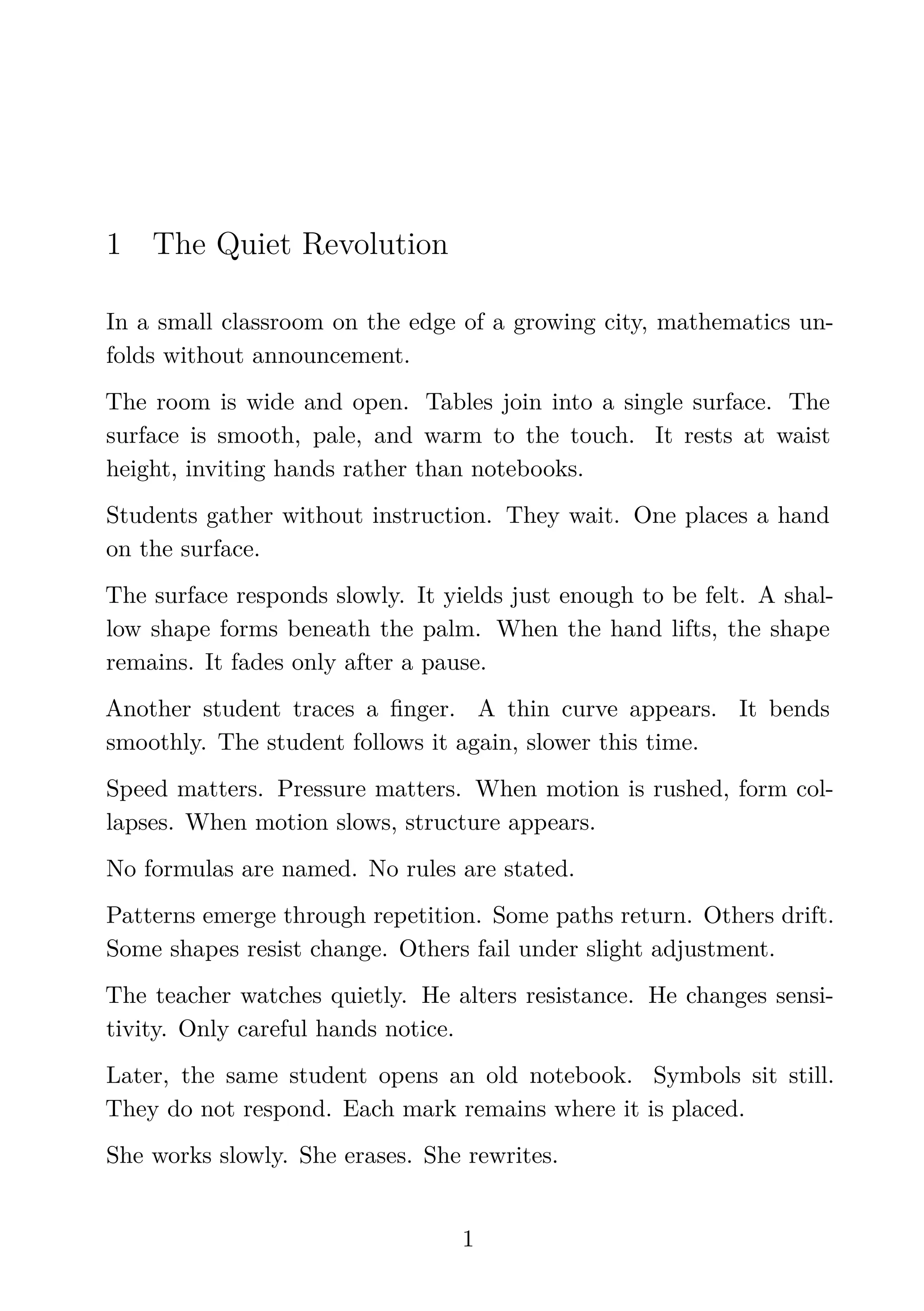 1 The Quiet Revolution
In a small classroom on the edge of a growing city, mathematics un-
folds without announcement.
The room is wide and open. Tables join into a single surface. The
surface is smooth, pale, and warm to the touch. It rests at waist
height, inviting hands rather than notebooks.
Students gather without instruction. They wait. One places a hand
on the surface.
The surface responds slowly. It yields just enough to be felt. A shal-
low shape forms beneath the palm. When the hand lifts, the shape
remains. It fades only after a pause.
Another student traces a ﬁnger. A thin curve appears. It bends
smoothly. The student follows it again, slower this time.
Speed matters. Pressure matters. When motion is rushed, form col-
lapses. When motion slows, structure appears.
No formulas are named. No rules are stated.
Patterns emerge through repetition. Some paths return. Others drift.
Some shapes resist change. Others fail under slight adjustment.
The teacher watches quietly. He alters resistance. He changes sensi-
tivity. Only careful hands notice.
Later, the same student opens an old notebook. Symbols sit still.
They do not respond. Each mark remains where it is placed.
She works slowly. She erases. She rewrites.
1
 