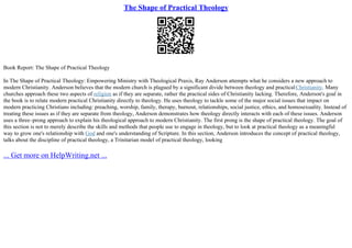 The Shape of Practical Theology
Book Report: The Shape of Practical Theology
In The Shape of Practical Theology: Empowering Ministry with Theological Praxis, Ray Anderson attempts what he considers a new approach to
modern Christianity. Anderson believes that the modern church is plagued by a significant divide between theology and practicalChristianity. Many
churches approach these two aspects of religion as if they are separate, rather the practical sides of Christianity lacking. Therefore, Anderson's goal in
the book is to relate modern practical Christianity directly to theology. He uses theology to tackle some of the major social issues that impact on
modern practicing Christians including: preaching, worship, family, therapy, burnout, relationships, social justice, ethics, and homosexuality. Instead of
treating these issues as if they are separate from theology, Anderson demonstrates how theology directly interacts with each of these issues. Anderson
uses a three–prong approach to explain his theological approach to modern Christianity. The first prong is the shape of practical theology. The goal of
this section is not to merely describe the skills and methods that people use to engage in theology, but to look at practical theology as a meaningful
way to grow one's relationship with God and one's understanding of Scripture. In this section, Anderson introduces the concept of practical theology,
talks about the discipline of practical theology, a Trinitarian model of practical theology, looking
... Get more on HelpWriting.net ...
 